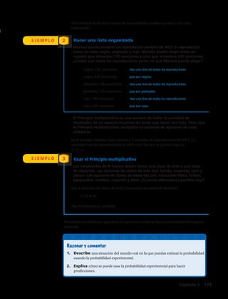 E J E M P L O
E J E M P L O
2
3
Razonar y comentar
1.	 Describe una situación del mundo real en la que puedas estimar la probabilidad
usando la probabilidad experimental.
2.	 Explica cómo se puede usar la probabilidad experimental para hacer
predicciones.
Otra manera de llevar la cuenta de los resultados posibles es hacer una lista
organizada.
Hacer una lista organizada
Mariela quiere comprar un reproductor portátil de MP3. El reproductor
viene en color negro, plateado y rojo. Mariela puede elegir entre un
modelo que almacena 120 canciones y otro que almacena 240 canciones.
¿Cuáles son todos los reproductores entre los que Mariela puede elegir?
	 negro, 120 canciones	 Haz una lista de todos los reproductores
	 negro, 240 canciones	 que son negros.
	 plateado, 120 canciones	 Haz una lista de todos los reproductores
	 plateado, 240 canciones	 que son plateados.
	 rojo, 120 canciones	 Haz una lista de todos los reproductores
	rojo, 240 canciones	 que son rojos.
El Principio multiplicativo es una manera de hallar la cantidad de
resultados de un espacio muestral sin tener que hacer una lista. Para usar
el Principio multiplicativo, multiplica la cantidad de opciones de cada
categoría.
En el ejemplo anterior, hay 3 colores y 2 modelos de reproductores de MP3. La
cantidad total de reproductores de MP3 entre los que se puede elegir es
3 ? 2 = 6.
Usar el Principio multiplicativo
Los estudiantes de 8º básico deben tomar una clase de arte y una clase
de deportes. Las opciones de clases de arte son: banda, orquesta, coro y
dibujo. Las opciones de clases de deportes son: educación física, fútbol,
básquetbol, voleibol, natación y tenis. ¿Cuántas alternativas posibles hay?
Hay 4 opciones de clases de arte y 6 opciones de clases de deportes.
	4 ? 6 5 24	
Hay 24 alternativas posibles.
El número de elementos que tiene el espacio muestral se llama cardinalidad del espacio
muestral.
Capítulo 5  173
 