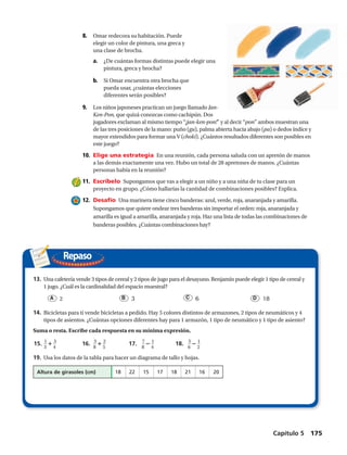 Repaso
13.	 Una cafetería vende 3 tipos de cereal y 2 tipos de jugo para el desayuno. Benjamín puede elegir 1 tipo de cereal y
1 jugo. ¿Cuál es la cardinalidad del espacio muestral?
A   2	 B   3	 C   6	 D   18
14.	Bicicletas para ti vende bicicletas a pedido. Hay 5 colores distintos de armazones, 2 tipos de neumáticos y 4
tipos de asientos. ¿Cuántas opciones diferentes hay para 1 armazón, 1 tipo de neumático y 1 tipo de asiento?
Suma o resta. Escribe cada respuesta en su mínima expresión. 
15.	​ 1
 __ 
3
 ​ 1 ​ 3
 __ 
4
 ​ 	 16.	 ​ 3
 __ 
8
 ​ 1 ​ 2
 __ 
5
 ​	 17.	​ 7
 __ 
8
 ​2 ​ 1
 __ 
4
 ​ 	 18.	 ​ 5
 __ 
6
 ​ 2 ​ 1
 __ 
2
 ​
19.	Usa los datos de la tabla para hacer un diagrama de tallo y hojas.
	 Altura de girasoles (cm)	 18	22	15	17	18	21	16	20
8.	 Omar redecora su habitación. Puede
elegir un color de pintura, una greca y
una clase de brocha.
a.	 ¿De cuántas formas distintas puede elegir una
pintura, greca y brocha?
b.	 Si Omar encuentra otra brocha que
pueda usar, ¿cuántas elecciones
diferentes serán posibles?
9.	 Los niños japoneses practican un juego llamado Jan-
Ken-Pon, que quizá conozcas como cachipún. Dos
jugadores exclaman al mismo tiempo “¡jan-ken-pon!” y al decir “pon” ambos muestran una
de las tres posiciones de la mano: puño (gu), palma abierta hacia abajo (pa) o dedos índice y
mayor extendidos para formar una V (choki). ¿Cuántos resultados diferentes son posibles en
este juego?
10.	 Elige una estrategia  En una reunión, cada persona saluda con un apretón de manos
a las demás exactamente una vez. Hubo un total de 28 apretones de manos. ¿Cuántas
personas había en la reunión?
11.	 Escríbelo  Supongamos que vas a elegir a un niño y a una niña de tu clase para un
proyecto en grupo. ¿Cómo hallarías la cantidad de combinaciones posibles? Explica.
12.	 Desafío  Una marinera tiene cinco banderas: azul, verde, roja, anaranjada y amarilla.
Supongamos que quiere ondear tres banderas sin importar el orden: roja, anaranjada y
amarilla es igual a amarilla, anaranjada y roja. Haz una lista de todas las combinaciones de
banderas posibles. ¿Cuántas combinaciones hay?
Capítulo 5  175
 