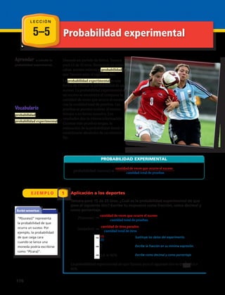 5–5 Probabilidad experimental
E J E M P L O 1
Aprender a calcular la
probabilidad experimental.
Durante un partido de fútbol, Tamara
paró 15 de 25 tiros. Basándote en estas
cifras, puedes estimar la probabilidad de
que Tamara ataje el siguiente tiro.
La probabilidad experimental es una
forma de estimar la probabilidad de un
suceso. La probabilidad experimental de
un suceso se encuentra al comparar la
cantidad de veces que ocurre el suceso
con la cantidad total de pruebas. Las
pruebas se pueden realizar al mismo
tiempo o en forma sucesiva. Los
resultados dan la misma información.
Cuantas más pruebas tengas, la
estimación de la probabilidad tiende a
estabilizarse alrededor de un número
fijo.
Vocabulario
probabilidad
probabilidad experimental
Escribir matemáticas
“P(suceso)” representa
la probabilidad de que
ocurra un suceso. Por
ejemplo, la probabilidad
de que caiga cara
cuando se lanza una
moneda podría escribirse
como “P(cara)”.
_______________________________
P(suceso)
cantidad de veces que ocurre el suceso_______________________________
cantidad total de pruebas
(atajados)
cantidad de tiros parados_____________________
cantidad total de tiros
15__
25
3__
5
0,6 60%
PROBABILIDAD EXPERIMENTAL
probabilidad (suceso)
cantidad de veces que ocurre el suceso
cantidad total de pruebas
Aplicación a los deportes
Tamara paró 15 de 25 tiros. ¿Cuál es la probabilidad experimental de que
pare el siguiente tiro? Escribe tu respuesta como fracción, como decimal y
como porcentaje.
La probabilidad experimental de que Tamara pare el siguiente tiro es de , 0,6 o
60%.
_______________________________
P(suceso)
cantidad de veces que ocurre el suceso_______________________________
cantidad total de pruebas
(atajados)
cantidad de tiros parados_____________________
cantidad total de tiros
15__
25
3__
5
0,6 60%
PROBABILIDAD EXPERIMENTAL
probabilidad (suceso)
cantidad de veces que ocurre el suceso
cantidad total de pruebas
Sustituye los datos del experimento.
Escribe la fracción en su mínima expresión.
Escribe como decimal y como porcentaje.
3
5
L E C C I Ó N
_______________________________
P(suceso)
cantidad de veces que ocurre el suceso_______________________________
cantidad total de pruebas
(atajados)
cantidad de tiros parados_____________________
cantidad total de tiros
15__
25
3__
5
0,6 60%
PROBABILIDAD EXPERIMENTAL
probabilidad (suceso)
cantidad de veces que ocurre el suceso
cantidad total de pruebas
_______________________________
P(suceso)
cantidad de veces que ocurre el suceso_______________________________
cantidad total de pruebas
(atajados)
cantidad de tiros parados_____________________
cantidad total de tiros
15__
25
3__
5
0,6 60%
PROBABILIDAD EXPERIMENTAL
probabilidad (suceso)
cantidad de veces que ocurre el suceso
cantidad total de pruebas
_______________________________
P(suceso)
cantidad de veces que ocurre el suceso_______________________________
cantidad total de pruebas
(atajados)
cantidad de tiros parados_____________________
cantidad total de tiros
15__
25
3__
5
0,6 60%
PROBABILIDAD EXPERIMENTAL
probabilidad (suceso)
cantidad de veces que ocurre el suceso
cantidad total de pruebas
176 
 