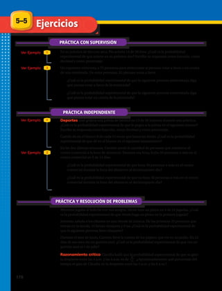 5–5 Ejercicios
PRÁCTICA CON SUPERVISIÓN
Ver Ejemplo
Ver Ejemplo
Ver Ejemplo
Ver Ejemplo
1
1
2
2
PRÁCTICA INDEPENDIENTE
PRÁCTICA Y RESOLUCIÓN DE PROBLEMAS
1.	 En su práctica de tiro con arco, Pía acierta 14 de 20 tiros. ¿Cuál es la probabilidad
experimental de que acierte en su próximo tiro? Escribe tu respuesta como fracción, como
decimal y como porcentaje.
2.	 Un reportero entrevista a 75 personas para determinar si piensan votar a favor o en contra
de una enmienda. De estas personas, 65 piensan votar a favor.
a.	 ¿Cuál es la probabilidad experimental de que la siguiente persona entrevistada diga
que piensa votar a favor de la enmienda?
b.	 ¿Cuál es la probabilidad experimental de que la siguiente persona entrevistada diga
que piensa votar en contra de la enmienda?
3.	 Deportes José golpea una pelota de béisbol en 13 de 30 intentos durante una práctica.
¿Cuál es la probabilidad experimental de que le pegue a la pelota en el siguiente intento?
Escribe tu respuesta como fracción, como decimal y como porcentaje.
4.	 Camilo da en el blanco 8 de cada 15 veces que lanza un dardo. ¿Cuál es la probabilidad
experimental de que dé en el blanco en el siguiente lanzamiento?
5.	 En las dos últimas semanas, Daniela anotó la cantidad de personas que asistieron al
centro comercial a la hora de almuerzo. Durante esa hora, hubo 50 personas o más en el
centro comercial en 9 de 14 días.
a.	 ¿Cuál es la probabilidad experimental de que haya 50 personas o más en el centro
comercial durante la hora del almuerzo al decimoquinto día?
b.	 ¿Cuál es la probabilidad experimental de que no haya 50 personas o más en el centro
comercial durante la hora del almuerzo al decimoquinto día?
6.	 Mientras jugaba al boliche con sus amigos, Alexis hizo un pleno en 4 de 10 jugadas. ¿Cuál
es la probabilidad experimental de que Alexis haga un pleno en la primera jugada?
7.	 Jeremías saluda a los clientes en una tienda de música. De las primeras 25 personas que
entran en la tienda, 16 llevan chaqueta y 9 no. ¿Cuál es la probabilidad experimental de
que la siguiente persona lleve chaqueta?
8.	 Durante el mes de junio, Carmen llevó la cuenta de los pájaros que vio en su jardín. En 12
días de ese mes vio un gorrión azul. ¿Cuál es la probabilidad experimental de que vea un
gorrión azul el 1 de julio?
9.	 Razonamiento crítico Claudia halló que la probabilidad experimental de que su gato
la despierte entre las 5 a.m. y las 6 a.m. es de . ¿Aproximadamente qué porcentaje del
tiempo el gato de Claudia no la despierta entre las 5 a.m. y las 6 a.m.?
8
11
178 
 