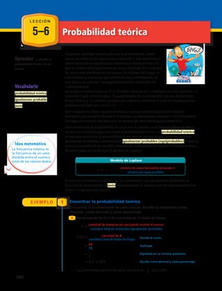5–6 Probabilidad teórica
E J E M P L O 1
Aprender a calcular la
probabilidad teórica de un
suceso.
Vocabulario
probabilidad teórica
igualmente probable
justo
Encontrar la probabilidad teórica
Encuentra la probabilidad de cada suceso. Escribe tu respuesta como
fracción, como decimal y como porcentaje.
Sacar una de las 15 B de una bolsa de 75 bolas de bingo.
La probabilidad teórica de sacar una B es de , 0,2 o 20%.
Escribe la razón.
Sustituye.
Exprésala en su mínima expresión.
Escribe como decimal y como porcentaje.
P
cantidad de maneras en que puede ocurrir el suceso_________________________________________
cantidad total de resultados igualmente probables
P(B) cantidad de B_________________________
cantidad total de bolas de bingo
15___
75
1__
5
0,2 20%
Modelo de Laplace
P (A) _________________________________________al suceso A
P
cantidad de maneras en que puede ocurrir el suceso_________________________________________
cantidad total de resultados igualmente probables
P(B) cantidad de B_________________________
cantidad total de bolas de bingo
15___
75
1__
5
0,2 20%
Modelo de Laplace
P (A) _________________________________________al suceso A
Cualquier actividad relacionada con la probabilidad, como
lanzar un dado, es un experimento aleatorio. Cada repetición u
observación de un experimento aleatorio se llama prueba y lo
que se obtiene del experimento se llama resultado. Un conjunto
de uno o más resultados es un suceso. En el juego del bingo, se
seleccionan al azar bolas que contienen una combinación de
una letra y un número. Los jugadores intentan emparejar las
combinaciones
en tarjetas cuadriculadas de 5 • 5. En cada columna de 5 cuadrados pueden aparecer 15
números. Cada columna tiene 15 posibilidades de combinación con una de las letras.
Si son 5 letras y 15 números posibles por columna, entonces el total de combinaciones
posibles está dado por: 15 • 5 = 75.
Este conjunto se llama espacio muestral y corresponde al conjunto de todos los
resultados que pueden obtenerse al realizar un experimento aleatorio. La cardinalidad
del espacio muestral está dada por el número de elementos que lo componen.
Para determinar la probabilidad de sacar una B, puedes sacar bolas de bingo al azar y
anotar tus resultados para encontrar la probabilidad teórica. La probabilidad teórica
se usa para encontrar la probabilidad de un suceso cuando todos los resultados son
igualmente probables. Los resultados igualmente probables (equiprobables) tienen la
misma probabilidad de suceder y además la cardinalidad del espacio muestral es finita.
En estos casos se puede usar el modelo de Laplace.
Si todos los resultados posibles de un experimento son igualmente probables, se
dice que el experimento es justo. Normalmente se supone que los experimentos con
dados y monedas son justos.
A
1
5
P
cantidad de maneras en que puede ocurrir el suceso_________________________________________
cantidad total de resultados igualmente probables
P(B) cantidad de B_________________________
cantidad total de bolas de bingo
15___
75
1__
5
0,2 20%
Modelo de Laplace
P (A) _________________________________________al suceso A
Idea matemática
La frecuencia relativa es
la frecuencia de un valor
dividida entre el número
total de los valores dados.
L E C C I Ó N
180 
 