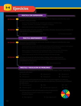 5–6
PRÁCTICA CON SUPERVISIÓN
Ejercicios
Ver Ejemplo
Ver Ejemplo
Ver Ejemplo
Ver Ejemplo
1
1
2
2
PRÁCTICA INDEPENDIENTE
PRÁCTICA Y RESOLUCIÓN DE PROBLEMAS
Encuentra la probabilidad de cada suceso. Escribe tu respuesta como fracción, como
decimal y como porcentaje.
1.	 Sacar al azar una bolita roja de una bolsa que contiene 15 bolitas rojas,
15 azules, 15 verdes, 15 amarillas, 15 negras y 15 blancas.
2.	 Lanzar dos monedas y que ambas salgan cara.
Una baraja incluye 15 cartas amarillas, 10 verdes y 10 azules. Encuentra la probabilidad de
cada suceso si se saca una carta al azar.
3.	 Amarilla	 4.	Verde	 5.	 Ni verde ni amarilla
Encuentra la probabilidad de cada suceso. Escribe tu respuesta como fracción, como
decimal y como porcentaje.
6.	 Sacar al azar un corazón o un trébol de una baraja de 52 cartas que contiene cuatro grupos
de 13 cartas: diamantes, corazones, tréboles y picas, todas mezcladas.
7.	 Sacar al azar un disco morado de un juego que tiene 13 discos rojos, 13 morados,
13 anaranjados y 13 blancos, todos del mismo tamaño y la misma forma.
8.	 Sacar al azar una de las 30 G u O de una bolsa de 75 bolas de bingo.
En la clase de karate de Sofía hay 6 niñas y 8 niños. Sofía escoge al azar un
estudiante para que demuestre una técnica de defensa personal. Encuentra la
probabilidad de cada suceso.
9.	Que escoja una niña.	 10.	Que escoja un niño.
Encuentra la probabilidad de cada suceso si se lanzan dos dados. (Total = suma de los
puntos de cada dado)
11.	 P(total de 3)	 12.	 P(total de 7)	 13.	 P(total de 4)
14.	 P(total de 2)	 15.	 P(total de 9)	 16.	 P(total de 13)
La rueda de una flecha giratoria está dividida en 10 sectores iguales. Los números
del 1 al 5 están ubicados cada uno en dos sectores diferentes. Encuentra la probabilidad
de cada suceso:
17.	 P(menor que 3)	 18.	 P(5)	 19.	 P(8)
20.	 P(menor que 6)	 21.	 P(mayor que o igual a 4)	 22.	 P(13)
Usa la flecha giratoria de la derecha para resolver el ejercicio 23.
23.	 ¿El experimento es justo o injusto para los siguientes
resultados? Explica.
a.	 Que caiga en 2	 b.	Que caiga en azul
2
1
3
4
4
3
1
3
182 
 