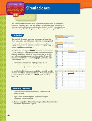 Simulaciones
Para usar con la lección 5–6
Actividad
Razonar y comentar
Una simulación es un modelo de un experimento que resultaría inconveniente
o difícil de realizar. Puedes usar una hoja de cálculo para realizar simulaciones
como lanzar un dado o una moneda. Esta herramienta también puede ayudarte a
determinar la probabilidad experimental y a compararla con la probabilidad teórica.
1.	¿Cómo se compara esta simulación con la probabilidad
teórica? Explica.
2.	Explica cómo podrías adaptar la hoja de cálculo para
representar 100 lanzamientos.
3.	¿Piensas que podrías obtener la misma probabilidad experimental si
repitieras el experimento? Explica.
5–6
Laboratorio de
Usa una hoja de cálculo para hacer un modelo de lanzar un
dado y calcular la probabilidad experimental de que caiga en 3.
Para hacer la simulación de lanzar un dado, usa una hoja de
cálculo para generar un entero al azar entre 1 y 6. En la celda A1,
escribe = entero(aleatorio()*6 + 1).
Para “lanzar el dado”, pulsa ENTER. Debes ver un entero entre
1 y 6 en la celda A1. Para representar 10 lanzamientos, presiona
el botón derecho del mouse con el cursor ubicado en la celda
A1 y selecciona copiar, ahora selecciona las filas A2 a la A10,
presiona botón derecho y selecciona pegar. Aparecerán todos
los números al azar.
La probabilidad experimental (P) de que caiga en 3 es
P =
cantidad de veces que cae en 3
cantidad total de lanzamientos
La cantidad total de lanzamientos es 10. Para contar la cantidad
de veces que el dado cae en las celdas A1 – A10. Coloca el cursor
y escribe la fórmula =contar.si(A1:A10;3), en la celda C1 y
pulsa ENTER.
184 
 