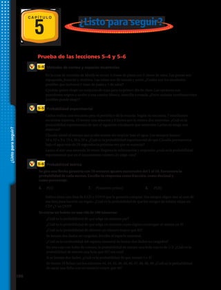 5 ¿Listo para seguir?
Probabilidad teórica
Probabilidad experimental
Métodos de conteo y espacios muestrales
5–6
5–5
5–4
Prueba de las lecciones 5–4 y 5–6
3	 Carlos realiza una encuesta para el periódico de la escuela. Según su encuesta, 7 estudiantes
no tienen mascota, 15 tienen una mascota y 9 tienen por lo menos dos mascotas. ¿Cuál es la
probabilidad experimental de que el siguiente estudiante que entreviste Carlos no tenga una
mascota?
1.	 En la casa de comidas de Mindy se sirven 3 clases de pasta con 2 clases de salsa. Las pastas son
espaguetis, fetuccini y moñitos. Las salsas son de tomate y pesto. ¿Cuáles son los resultados
posibles que incluyen 1 clase de pasta y 1 de salsa?
2.	 Cynthia quiere elegir un conjunto de ropa para su primer día de clase. Las opciones son
pantalones negros o azules y una camisa blanca, amarilla o rosada. ¿Entre cuántas combinaciones
posibles puede elegir?
4.	 Claudia midió el tiempo que podía resistir sin respirar bajo el agua. Los tiempos fueron:
10 s, 12 s, 9 s, 15 s, 20 s, 25 s. ¿Cuál es la probabilidad experimental de que Claudia permanezca
bajo el agua más de 20 segundos la próxima vez que se sumerja?
5.	 Lanza al aire una moneda 20 veces. Registra la información y responde: ¿cuál es la probabilidad
experimental que en el lanzamiento número 21 salga cara?
Se gira una flecha giratoria con 10 sectores iguales numerados del 1 al 10. Encuentra la
probabilidad de cada suceso. Escribe tu respuesta como fracción, como decimal y
como porcentaje.
6.	 P(5)	 7.	 P(número primo)	 8.	 P(20)
9.	 Sabina tiene una lista de 8 CD y 5 DVD que le gustaría comprar. Sus amigos eligen uno al azar de
esa lista para hacerle un regalo. ¿Cuál es la probabilidad de que los amigos de Sabina elijan un
CD? ¿Y un DVD?
Se extrae un boleto en una rifa de 100 números:
10.	 ¿Cuál es la probabilidad de que salga un número par?
11.	 ¿Cuál es la probabilidad de que salga un número cuyos dígitos contengan al menos un 4?
12.	 ¿Cuál es la probabilidad de obtener un número mayor que 82?
13.	 Se lanzan dos dados no cargados. Escribe el espacio muestral.
14.	 ¿Cuál es la cardinalidad del espacio muestral de lanzar dos dados no cargados?
15.	En una caja con bolas de colores, la probabilidad de extraer una bola roja es de 1/3. ¿Cuál es la
probabilidad de extraer una bola que NO sea roja?
16.	 Si se lanzan dos dados. ¿Cuál es la probabilidad de que sumen 3 o 4?
17.	Se tienen 10 fichas con los números 44, 44, 45, 46, 46, 46, 47, 48, 48, 49. ¿Cuál es la probabilidad
de sacar una ficha con un número mayor que 46?
C A P Í T U L O
¿Listoparaseguir?
186 
 