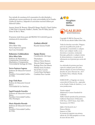 Copyright © 2009 by Harcourt Inc.
© 2014 de esta edición Galileo Libros Ltda.
Todos los derechos reservados. Ninguna
parte de esta publicación puede ser
reproducida o transmitida en cualquier
forma o por cualquier medio, ya sea
electrónico o mecánico, incluyendo
fotocopia, grabación o cualquier sistema
de almacenamiento y recuperación de
información sin el permiso por escrito del
editor.
Las solicitudes de permiso para hacer
copias de cualquier parte de la obra
deberán dirigirse al centro de Permisos y
derechos de autor, Harcourt Inc., 6277
Sea Harbor Drive, Orlando, Florida
32887-6777.
HARCOURT y el logotipo son marcas
comerciales de Harcourt Inc., registradas
en los Estados Unidos de América y / o en
otras jurisdicciones.
Versión original
Mathematics Content Standards for
California
Public Schools reproduced by permission,
California Department of Education,
CDE Press, 1430 N Street, Suite 3207,
Sacramento, CA 95814
ISBN: 978-956-8155-24-7
Primera Edición
Impreso en Chile.
Se terminó de imprimir esta primera
edición de 253.500 ejemplares en el mes
de enero del año 2014.
Este método de enseñanza de la matemática ha sido diseñado y
realizado por autores profesores de varias universidades de los Estados
Unidos de América y adaptado al currículum nacional chileno por
Editorial Galileo.
Autores: Jennie M. Bennett, Edward B. Burger, David J. Chard, Earlene
J. Hall, Paul A. Kennedy, Freddie L. Renfro, Tom W. Roby, Janet K.
Scheer & Bert k. Waits.
El presente título forma parte del PROYECTO GALILEO para la
enseñanza de la matemática.
Editoras
Silvia Alfaro Salas
Yuvica Espinoza Lagunas
Sara Cano Fernández
Redactores / Colaboradores
Silvia Alfaro Salas
Profesora de Matemática y
Computación. Licenciada en
Matemática y Computación.
Universidad de Santiago de Chile.
Yuvica Espinoza Lagunas
Profesora de Educación General
Básica.
Pontificia Universidad Católica
de Chile.
Jorge Chala Reyes
Profesor de Educación General
Básica.
Universidad de Las Américas.
Ingrid Guajardo González
Profesora de Educación General
Básica.
Pontificia Universidad Católica
Silva Henríquez.
María Alejandra Hurtado
Profesora de Educación General
Básica.
Pontificia Universidad Católica
de Chile.
Equipo Técnico
Coordinación: Job López
Diseñadores:
Melissa Chávez Romero
Marcela Ojeda Ampuero
Rodrigo Pavez San Martín
Nikolás Santis Escalante
David Silva Carreño
Camila Rojas Rodríguez
Cristhián Pérez Garrido
Ayudante editorial
Ricardo Santana Friedli
 