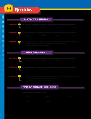 Usa fichas de colores para representar cada multiplicación y calcula el producto.
Usa la recta numérica para representar cada multiplicación y calcula el producto.
Usa fichas de colores para representar cada multiplicación y calcula el producto.
Usa la recta numérica para representar cada multiplicación y calcula el producto.
1.	 5 • (−8) 2.	 (−4) • 3 3.	 4 • 5 4.	 8 • (−2)
5.	 3 • 4 6.	 4 • (−4) 7.	 5 • 2 8.	 5 • (−2)
9.	 Un escalador hizo un descenso a una cueva subterránea, bajó 23 metros y se detuvo.
Para llegar al fondo de la cueva bajó 4 veces la misma distancia.
¿Cuál es la profundidad de la cueva?
10.	 2 • 3 11.	 3 • (−5) 12.	 (−4) • 2 13.	 2 • 7
14.	 3 • 6 15.	 (−2) • 6 16.	 3 • (−3) 17.	 (−6) • 4
18.	 Esteban efectuó seis transferencias bancarias por un monto de $ 4 620 cada una desde
su cuenta de ahorro. ¿Cuánto dinero transfirió Esteban?
Representa la situación con números enteros.
19.	 2 • (−5) 20.	 2 • 3 21.	 3 • (−6)
22.	 (−3) • 5 23.	 (−6) • 2
PRÁCTICA CON SUPERVISIÓN
PRÁCTICA INDEPENDIENTE
Ver Ejemplo
Ver Ejemplo
Ver Ejemplo
Ver Ejemplo
Ver Ejemplo
Ver Ejemplo
Ejercicios
1
2
3
1
2
3
1–1
Usa fichas para hallar el producto.
PRÁCTICA Y RESOLUCIÓN DE PROBLEMAS
8 
 