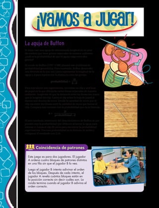 La aguja de Buffon
Si dejas caer una aguja de determinada longitud en un piso
de madera que tiene grietas separadas de manera uniforme,
¿cuál es la probabilidad de que la aguja caiga entre dos
grietas?
El conde de Buffon (1707–1788) planteó este problema de
probabilidad geométrica. Para resolverlo, Buffon desarrolló
una fórmula en la que usó l para representar la longitud de la
aguja y d para representar la distancia entre las grietas.
probabilidad =
Para reproducir este experimento, necesitas un clip y una hoja
de papel en la que dibujarás varias líneas separadas de manera
uniforme. Asegúrate de que la distancia entre las líneas sea mayor
que la longitud del clip. Lanza el clip sobre la hoja de papel al
menos una docena de veces. Divide la cantidad de veces que el
clip cae entre dos líneas entre la cantidad de veces que lanzas el
clip. Compara este cociente con la probabilidad que da la fórmula.
El otro resultado interesante del descubrimiento de Buffon es que
puedes usar la probabilidad que obtienes al lanzar la aguja para
estimar . Lanza el clip 20 veces para encontrar la probabilidad
experimental. Usa esta probabilidad en la fórmula de arriba y
comparar el resultado con 3,14.
Este juego es para dos jugadores. El jugador
A ordena cuatro bloques de patrones distintos
en una fila sin que el jugador B lo vea.
Luego el jugador B intenta adivinar el orden
de los bloques. Después de cada intento, el
jugador A revela cuántos bloques están en
la posición correcta sin decir cuáles son. La
ronda termina cuando el jugador B adivina el
orden correcto.
2l
p • d
2l
probabilidad • d
p =
ACTIVIDAD
GRUPAL
Coincidencia de patrones
188 
 