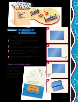 A
B
C
D
5
Haz un sobre para guardar tarjetas de presentación. Luego
usa las tarjetas para tomar notas sobre probabilidades.
1	 Recorta un trozo de cartulina que mida 19 cm por
12 cm. Dobla la cartulina en tres partes y luego
desdóblala. Figura A
2	 Recorta un trapecio de cerca de 2 cm de alto en un
extremo de la cartulina, como se muestra. Figura B
3	 Recorta un rectángulo de 2 cm de alto a lo largo
del otro extremo de la cartulina. Luego recorta las
esquinas en ángulo. Figura C
4	 Dobla la sección inferior de la cartulina y cierra los
extremos con cinta adhesiva. Figura D
Tomar notas de matemáticas
En el dorso de las tarjetas,
toma notas sobre
probabilidad. Guarda
las tarjetas en el sobre
que hiciste. En la solapa
del sobre, escribe el
nombre y el número
del capítulo.
Materiales
•	 cartulina
•	 regla
•	 tijeras
•	 cinta adhesiva
•	 tarjetas
PROYECTO El negocio de
la probabilidad
A
B
C
D
Capítulo 5  189
 