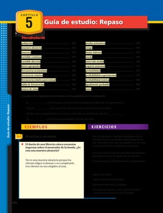 Vocabulario
C A P Í T U L O
5 Guía de estudio: Repaso
Guíadeestudio:Repaso
población....................................................	 154
muestra aleatoria........................................	 154
muestra.......................................................	 154
variable continua........................................	 154
variable discreta..........................................	 154
datos agrupados..........................................	 155
frecuencia acumulada.................................	 158
frecuencia relativa......................................	 158
frecuencia relativa porcentual....................	 158
tabla de frecuencias....................................	 158
marca de clase.............................................	 158
media aritmética.........................................	 159
rango...........................................................	 164
límite inferior..............................................	 164
moda...........................................................	 164
intervalo modal...........................................	 164
espacio muestral.........................................	 172
probabilidad................................................	 176
probabilidad experimental.........................	 176
probabilidad teórica....................................	 180
igualmente probable...................................	 180
justo.............................................................	 180
Completa los siguientes enunciados con las palabras del vocabulario:
1.	 El es el conjunto de todos los resultados posibles de un experimento.
2.	 Un(a) es la que se puede encontrar con números naturales.
3.	 Se dice que un experimento es justo cuando los resultados de este son .
4.	 La es el valor representativo de un intervalo.
E J E M P L O S E J E R C I C I O S
5–1 Muestras y encuestas
No es una muestra aleatoria porque los
clientes eligen si desean o no completarla.
Los clientes no son elegidos al azar.
	 El dueño de una librería coloca encuestas
impresas sobre el mostrador de la tienda. ¿Es
esta una muestra aleatoria?
1.	 Luis desea saber cuántos estudiantes de su
escuela toman un autobús para llegar hasta
allí. Identifica si lo que ha elegido es o no una
muestra aleatoria. Justifica tu respuesta.
a.	 Luis encuesta a uno de cada diez estudiantes
que aparecen en el registro de la escuela.
b.	 Luis encuesta a 30 estudiantes en el gimnasio.
Indica si las siguientes situaciones son
experimentos aleatorios:
2.	 Jugar a la ruleta.
3.	 Lanzar una moneda al aire.
4.	 Encender una vela y alumbre.
5.	 Los alumnos de tu curso, si quieres saber
cuántos pelirrojos hay en el colegio.
190 
 