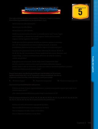 5
C A P Í T U L O
Pruebadelcapítulo
Prueba del capítulo
Una caja contiene 3 cubos anaranjados, 2 blancos, 3 negros y 4 azules.
Determina la probabilidad en los ejercicios 1, 2 y 3.
1.	 Sacar al azar un cubo anaranjado.	
2.	 Sacar al azar un cubo blanco.
3.	 Sacar al azar un cubo morado.
4.	 Simón lanza una moneda 20 veces. La moneda cae en cara 7 veces. Según
estos resultados, ¿cuántas veces puede esperar Simón que la moneda
caiga en cara las siguientes 100 veces?
5.	 Emilio gira una flecha giratoria dividida en 8 sectores iguales numerados
del 1 al 8. En las primeras tres veces, la flecha cae en 8. ¿Cuál es la
probabilidad experimental de que la flecha caiga en 10 en el cuarto giro?
6.	 Una marca de pantalones vende en 8 tallas diferentes de cintura: 28, 30, 32,
34, 36, 38, 40 y 42. Los pantalones vienen también en tres colores distintos: azul,
negro y beige. ¿Cuántas combinaciones diferentes de tallas de cintura y
colores son posibles?
7.	 Jorge planea sus vacaciones. Puede elegir entre 3 maneras de viajar
(en tren, autobús o avión) y entre cuatro actividades diferentes (esquiar,
patinar, nadar o salir de excursión). ¿Cuáles son todos los resultados posibles? ¿Cuántas
vacaciones distintas puede planear Jorge?
Raquel hace girar una flecha giratoria que está dividida en 10 sectores
iguales numerados del 1 al 10. Encuentra cada probabilidad. Escribe tu
respuesta como fracción, como decimal y como porcentaje.
8.	 P(número impar)	 9.	 P(número compuesto)	 10.	 P(número mayor que 10)
Encuentra la probabilidad de cada suceso.
11.	 Si lanzas un dado 12 veces, aproximadamente, ¿cuántas veces puedes esperar que caiga en un
número mayor que 1?
12.	 ¿De cuántas maneras diferentes puedes elegir 2 estudiantes de 10?
Usa el conjunto de datos 14, 19, 21, 33, 31, 18, 20, 14, 19, 21, 32, 34, 21, 18, 25, 17, 18, 33, 21, 20,
22, 24, 17, 19, 25, 26, 18, 16, 18, 25 para resolver los problemas:
13.	 Realiza una tabla de frecuencia agrupando los datos.
14.	 Haz una tabla de frecuencia acumulada con los datos.
15.	 Haz un diagrama de tallo y hojas con los datos.
16.	 Haz un diagrama de puntos con los datos.
Capítulo 5  193
 