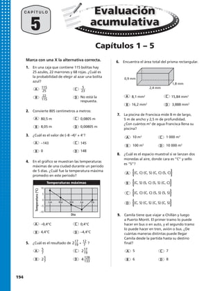 –0,4°C	0,4°C
4,4°C	–4,4°C
8,1 mm2
	 15,84 mm2
16,2 mm2
	 3,888 mm2
4.	 En el gráfico se muestran las temperaturas
máximas de una ciudad durante un periodo
de 5 días. ¿Cuál fue la temperatura máxima
promedio en este periodo?
6.	 Encuentra el área total del prisma rectangular.
5.	 ¿Cuál es el resultado de • ?
1.	 En una caja que contiene 115 bolitas hay
25 azules, 22 marrones y 68 rojas. ¿Cuál es
la probabilidad de elegir al azar una bolita
azul?
	
	 No está la
	respuesta.
3.	 ¿Cuál es el valor de (–8 –4)2
+ 41
?
–143	145
0	148
2.	 Convierte 805 centímetros a metros:
80,5 m	 0,0805 m
8,05 m	 0,00805 m
5
C A P Í T U L O
A
A
A
A
A
A
C
C
C
C
C
C
D
D
D
D
D
D
B
B
B
B
B
B
x
15 pies
0,9 mm
1,8 mm
2,4 mm
Temperaturas máximas
Día
Temperatura(ºC)
10
5
0
–5
–10
Lun Mar Mié Jue Vie
x
15 pies
0,9 mm
1,8 mm
2,4 mm
Temperaturas máximas
Día
Temperatura(ºC)
10
5
0
–5
–10
Lun Mar Mié Jue Vie
115
25
5
23
5
7
25
7
4 128
133
217
19
217
19
12
7
22
115
8.	 ¿Cuál es el espacio muestral si se lanzan dos
monedas al aire, donde cara es “C” y sello
es “S”?
A {(C, C) (C, S) (C, C) (S, C)}
B {(C, S) (S, C) (S, S) (C, C)}
C {(C, C) (C, C) (S, S) (S, S)}
D {(C, S) (C, S) (C, S) (C, S)}
7.	 La piscina de Francisca mide 8 m de largo,
5 m de ancho y 2,5 m de profundidad.
¿Con cuántos m3
de agua Francisca llena su
piscina?
A 10 m3
	 C 1 000 m3
B 100 m3
	 D 10 000 m3
9.	 Camila tiene que viajar a Chillán y luego
a Puerto Montt. El primer tramo lo puede
hacer en bus o en auto, y el segundo tramo
lo puede hacer en tren, avión o bus. ¿De
cuántas maneras distintas puede llegar
Camila desde la partida hasta su destino
final?
A 5	 C 7
B 6	 D 8
Evaluación
acumulativa
Capítulos 1 – 5
Marca con una X la alternativa correcta.
194 
 