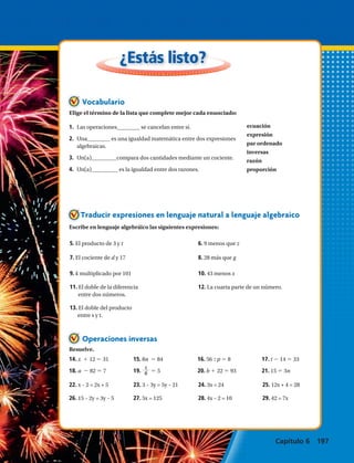 ecuación
expresión
par ordenado
inversas
razón
proporción
¿Estás listo?
Operaciones inversas
Vocabulario
Traducir expresiones en lenguaje natural a lenguaje algebraico
Resuelve.
Escribe en lenguaje algebráico las siguientes expresiones:
5. El producto de 3 y t	 6. 9 menos que z
7. El cociente de d y 17	 8. 28 más que g
9. k multiplicado por 101	 10. 43 menos x
11. El doble de la diferencia	 12. La cuarta parte de un número.
entre dos números.
13. El doble del producto
entre s y t.
22. x – 2 = 2x + 5	 23. 3 – 3y = 5y – 21	 24. 3x = 24	 25. 12x + 4 = 28
26. 15 – 2y = 3y – 5	 27. 5x = 125	 28. 4x – 2 = 10	 29. 42 = 7x
14. x 1 12 5 31		 15. 8n 5 84		 16. 56 : p 5 8		 17. t 2 14 5 33
18. a 2 82 5 7		 19.
s
6 5 5		 20. b 1 22 5 93		 21. 15 5 3n
Elige el término de la lista que complete mejor cada enunciado:
1.	 Las operaciones se cancelan entre sí.
2.	 Una es una igualdad matemática entre dos expresiones
algebraicas.
3.	 Un(a) compara dos cantidades mediante un cociente.
4.	 Un(a) es la igualdad entre dos razones.
Capítulo 6 197
 