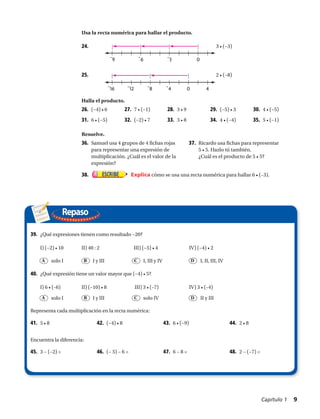 −9 −6 −3 0
−16 −12 −8 −4 0 4
24.	 3 • (−3)
25.	 2 • (−8)
26.	 (−4) • 6 27.	 7 • (−1) 28.	 3 • 9 29.	 (−5) • 3 30.	 4 • (−5)
31.	 6 • (−5) 32.	 (−2) • 7 33.	 3 • 8 34.	 4 • (−4) 35.	 5 • (−1)
36.	 Samuel usa 4 grupos de 4 fichas rojas
para representar una expresión de
multiplicación. ¿Cuál es el valor de la
expresión?
38.	 Explica cómo se usa una recta numérica para hallar 6 • (–3).
37.	 Ricardo usa fichas para representar
5 • 5. Hazlo tú también.
¿Cuál es el producto de 5 • 5?
Repaso
Usa la recta numérica para hallar el producto.
Halla el producto.
Resuelve.
39.	 ¿Qué expresiones tienen como resultado −20?
I) (−2) • 10	 II) 40 : 2	 III) (−5) • 4	 IV) (−4) • 2
40.	 ¿Qué expresión tiene un valor mayor que (−4) • 5?
I) 6 • (–6)	 II) (−10) • 8	 III) 3 • (–7)	 IV) 3 • (–4)
41.	 5 • 8 42.	 (−4) • 8 43.	 6 • (−9) 44.	 2 • 8
45.	 3 − (−2) = 46.	 (− 5) − 6 = 47.	 6 − 8 = 48.	 2 − (−7) =
A
A
B
B
C
C
D
D
I y III
I y III
I, III y IV
solo IV
I, II, III, IV
II y III
solo I
solo I
Representa cada multiplicación en la recta numérica:
Encuentra la diferencia:
Capítulo 1  9
 