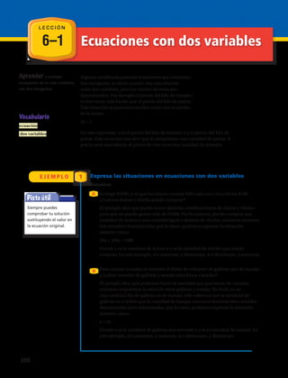 6–1
L E C C I Ó N
Ecuaciones con dos variables
E J E M P L O
Aprender a trabajar
ecuaciones de la vida cotidiana
con dos incógnitas.
En esta expresión, x es el precio del kilo de tomates e y el precio del kilo de
paltas. Esta ecuación nos dice que si compramos una cantidad de paltas, el
precio será equivalente al precio de tres veces esa cantidad de tomates
Si tengo $1000, y sé que los dulces cuestan $20 cada uno y los chicles $100.
¿Cuántos dulces y chicles puedo comprar?
El ejemplo dice que puedo hacer distintas combinaciones de dulces y chicles
pero que no puedo gastar más de $1000. Por lo anterior, puedo comprar una
cantidad de dulces y una cantidad igual o distinta de chicles, entonces tenemos
dos variables desconocidas, por lo tanto, podemos expresar la situación
anterior como:
20x + 100y =1000
Donde x es la cantidad de dulces e y es la cantidad de chicles que puedo
comprar. En este ejemplo, si x aumenta, y disminuye, si x disminuye, y aumenta.
Para cocinar cocadas se necesita el doble de volumen de galletas que de manjar.
¿Cuánto necesito de galletas y manjar para hacer cocadas?
El ejemplo dice que podemos hacer la cantidad que queramos de cocadas,
mientras respetemos la relación entre galletas y manjar. Es decir, no es
una cantidad fija de galletas ni de manjar, sólo sabemos que la cantidad de
galletas es el doble que la cantidad de manjar, entonces tenemos dos variables
desconocidas pero relacionadas, por lo tanto, podemos expresar la situación
anterior como:
x = 2y
Donde x es la cantidad de galletas que necesito e y es la cantidad de manjar. En
este ejemplo, si x aumenta, y aumenta, si x disminuye, y disminuye.
Vocabulario
ecuación
dos variables
Pista útil
Siempre puedes
comprobar tu solución
sustituyendo el valor en
la ecuación original.
1 Expresa las situaciones en ecuaciones con dos variables
A
B
Algunos problemas generan ecuaciones que contienen
dos incógnitas, es decir, cuando hay una relación
entre dos variables, pero los valores de estos son
desconocidos. Por ejemplo el precio del kilo de tomates
es tres veces más barato que el precio del kilo de paltas.
Esta situación la podemos escribir como una ecuación
de la forma:
3x = y
Resuelve.
200 
 