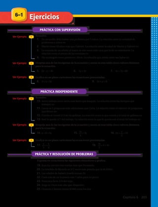 Ejercicios6–1
PRÁCTICA CON SUPERVISIÓN
PRÁCTICA INDEPENDIENTE
PRÁCTICA Y RESOLUCIÓN DE PROBLEMAS
1.	 En un jardín debe haber una profesora por 5 niños. La relación entre la cantidad de
profesoras y niños es:
2.	 Martín tiene 10 años más que Gabriel. La relación entre la edad de Martín y Gabriel es:
3.	 La entrada de un adulto al teatro es tres veces más cara que la de un estudiante. La
relación entre el precio de las entradas es:
4.	 Un rectángulo tiene perímetro 20cm. La relación que existe entre sus lados es:
10.	Javier trabaja cinco veces más lento que Joaquín. La relación entre los tiempos que
trabajan es:
11.	Laura va 7 preguntas más adelantada que Carla. La relación entre el número de preguntas
que llevan es:
12.	Camila se comió 2/3 de las galletas. La relación entre lo que comió y el total de galletas es:
13.	José le queda 3/7 del trabajo. La relación entre lo que le queda con el total del trabajo es:
19.	Juan ha corrido tres vueltas más que Fernando.
20.	La mochila de Ricardo es 3/2 veces más pesada que la de Pablo.
21.	Las edades de Isabel y Josefa suman 35.
22.	Cada año de un humano vale 7 años para un perro.
23.	Francisca lleva 3/4 del viaje.
24.	Jorge es 15cm más alto que Alejandro.
25.	Gonzalo y Javiera tienen $5000 entre los dos.
5.	 2x – y = 30 6.	 7x = 4y 7.	 4x + 5y =60
14.	x + 8 = 6y 15.	 = 3y 16.	2x + =10
8.	 3 + x = 2y 9.	 2x + y = 8
17.	 = 18.	 + 5 = 4y
Expresa en ecuaciones las siguientes situaciones y grafica.
Resuelve.
Despeja una de las incógnitas de la ecuación y anota en una tabla cinco valores distintos
para la ecuación.
Grafica en un plano cartesiano las ecuaciones presentadas.
Resuelve.
Despeja una de las incógnitas de la ecuación y anota en una tabla cinco valores distintos
para la ecuación.
Grafica en un plano cartesiano las ecuaciones presentadas.
Ver Ejemplo
Ver Ejemplo
Ver Ejemplo
Ver Ejemplo
Ver Ejemplo
Ver Ejemplo
1
1
2
2
3
3
y
3
x
4
3x
2
2x
4
y
5
Capítulo 6 203
 