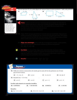Repaso
x 4
x 6
x
x 2
x
x 15
x
x 45 x 40
x 25
Físicas
Para los ejercicios 25 y 26, ambas figuras de cada par tienen el mismo perímetro. Halla cada perímetro.
25. 26.
27. La ecuación T C Cit da la cantidad total T de una cuenta que produce interés
simple, donde C es el capital, i es la tasa de interés anual y t es el tiempo en años.
Halla t en esta ecuación.
28. Ciencias Físicas Un átomo de cloro (Cl) tiene 6 protones más que un átomo de
sodio (Na). El número atómico del cloro es 5 menos que el doble del número atómico
del sodio. El número atómico de un elemento equivale a la cantidad de protones por
átomo.
a. ¿Cuántos protones hay en un átomo de cloro?
b. ¿Cuál es el número atómico del sodio?
29. Negocios George y Aarón trabajan para distintos concesionarios de automóviles.
George gana un sueldo mensual de $2500 más una comisión del 5% sobre sus
ventas. Aarón gana un sueldo mensual de $3000 más una comisión del 3% sobre
sus ventas. ¿Cuánto deben vender ambos para ganar la misma cantidad en
un mes?
30. Elige una estrategia Halla el valor de t en la siguiente ecuación. ¿Cómo puedes
determinar la solución después de combinar los términos semejantes?
3(t 24) 7t 4(t 18)
31. Escríbelo Dos automóviles viajan en la misma dirección. El primero viaja a 45 mi/h
y el segundo, a 60 mi/h. El primer automóvil partió 2 horas antes que el segundo.
Explica cómo puedes resolver una ecuación para hallar cuánto tiempo tardará el
segundo automóvil en alcanzar al primero.
32. Desafío Resuelve la ecuación x 2____
8
6_
7
x 1____
2
.
33. Opción múltiple Halla tres enteros consecutivos de modo que la suma de los dos
primeros sea 10 más que el tercer entero.
A 7, 6, 5 B 4, 5, 6 C 11, 12, 13 D 35, 36, 37
34. Opción múltiple Resuelve 6w 15 9w.
F w 3 G w 0 H w 1 J w 5
Escribe cada número en notación científica. (Lección 4-4)
35. 0,00000064 36. 7 390 000 000 37. 0,0000016 38. 4 100 000
Resuelve. (Lección 11-2)
39. 6x 3 x 4 40. 32 13 4x 21 41. 5x 14 2x 23
Preparación para la prueba y repaso en espiral
x 4
x 6
x
x 2
x
x 15
x
x 45 x 40
x 25
Físicas
Ambas figuras tienen el mismo perímetro. Halla cada perímetro.
25. 26.
27. La ecuación T C Cit da la cantidad total T de una cuenta que produce interés
simple, donde C es el capital, i es la tasa de interés anual y t es el tiempo en años.
Halla t en esta ecuación.
28. Ciencias Físicas Un átomo de cloro (Cl) tiene 6 protones más que un átomo de
sodio (Na). El número atómico del cloro es 5 menos que el doble del número atómico
del sodio. El número atómico de un elemento equivale a la cantidad de protones por
átomo.
a. ¿Cuántos protones hay en un átomo de cloro?
b. ¿Cuál es el número atómico del sodio?
29. Negocios George y Aarón trabajan para distintos concesionarios de automóviles.
George gana un sueldo mensual de $2500 más una comisión del 5% sobre sus
ventas. Aarón gana un sueldo mensual de $3000 más una comisión del 3% sobre
sus ventas. ¿Cuánto deben vender ambos para ganar la misma cantidad en
un mes?
30. Elige una estrategia Halla el valor de t en la siguiente ecuación. ¿Cómo puedes
determinar la solución después de combinar los términos semejantes?
3(t 24) 7t 4(t 18)
31. Escríbelo Dos automóviles viajan en la misma dirección. El primero viaja a 45 mi/h
y el segundo, a 60 mi/h. El primer automóvil partió 2 horas antes que el segundo.
Explica cómo puedes resolver una ecuación para hallar cuánto tiempo tardará el
segundo automóvil en alcanzar al primero.
32. Desafío Resuelve la ecuación x 2____
8
6_
7
x 1____
2
.
33. Halla tres enteros consecutivos de modo que la suma de los dos primeros sea 10 más
que el tercer entero.
A 7, 6, 5 B 4, 5, 6 C 11, 12, 13 D 35, 36, 37
34. Resuelve 6w 15 9w. .
A w 3 B w 0 C w 1 D w 5
Escribe cada número en notación científica.
35. 0,00000064 36. 7 390 000 000 37. 0,0000016 38. 4 100 000
Resuelve.
39. 6x 3 x 4 40. 32 13 4x 21 41. 5x 14 2x 23
Repaso
con
Física
El sodio y el cloro se
unen para formar el
cloruro de sodio o sal. La
estructura atómica del
cloruro de sodio hace
que este forme cubos.
27.	 Física Un átomo de cloro (Cl) tiene 6 protones más que un átomo de sodio (Na). El
número atómico del cloro es 5 menos que el doble del número atómico del sodio. El
número atómico de un elemento equivale a la cantidad de protones por átomo.
	 a. ¿Cuántos protones hay en un átomo de cloro?
	 b. ¿Cuál es el número atómico del sodio?
28.	 Jorge y Álvaro trabajan para distintos concesionarios de automóviles. Jorge gana un
sueldo mensual de $ 750 000 más una comisión del 5% sobre sus ventas. Álvaro gana
un sueldo mensual de $ 800 000 más una comisión del 3% sobre sus ventas. ¿Cuánto
deben vender ambos para ganar la misma cantidad en un mes?
29.	 Elige una estrategia Halla el valor de t en la siguiente ecuación. ¿Cómo puedes
determinar la solución después de combinar los términos semejantes?
	 3 (t – 24) = 7t – 4(t + 18)
30.	 Escríbelo Dos automóviles viajan en la misma dirección. El primero viaja a
80 km/h y el segundo, a 95 km/h. El primer automóvil partió 2 horas antes que el
segundo. Explica cómo puedes resolver una ecuación para hallar cuánto tiempo
tardará el segundo automóvil en alcanzar al primero.
31.	 Desafío Resuelve la ecuación = +
33.
34. 35. 36. 37.
38. 39. 40.
32.
x + 2
8
x – 2
2
6
7
204 
 