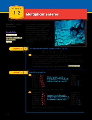 1–2 Multiplicar enteros
Estudia el patrón. Cuando el
segundo factor disminuye en 1, el
producto disminuye en 5. Usa esta
regla para completar el patrón.
Estudia el patrón. Cuando el
segundo factor disminuye en 1, el
producto disminuye en 5. Usa esta
regla para completar el patrón.
L E C C I Ó N
Aprender a multiplicar
números enteros.
Vocabulario
números enteros
propiedad del cero en la
multiplicación
producto
En las costas del archipiélago de Juan
Fernández hay una gran cantidad de
objetos sumergidos en el mar.
Se encontró una caja con fotografías
a 20 metros bajo el nivel del mar
o a –20 metros. Si un automóvil se
encuentra a una profundidad
5 veces mayor que la caja con fotografías,
¿a qué profundidad se encuentra el
automóvil?
E J E M P L O
E J E M P L O
1
2
Usa una recta numérica para hallar 5 • (–20)
Completa el patrón
A
A
B
En la recta numérica se muestra que 5 • (–20) = –100. Entonces, el automóvil
está a 100 metros por debajo del nivel del mar o a –100.
Si los restos de un bote hundido estuvieran a una profundidad 2 veces mayor
que la del automóvil ¿de qué manera podrías usar la recta numérica para hallar
la profundidad de este bote?
Puedes usar patrones para hallar reglas para multiplicar números enteros.
5 • 3 = 15
5 • 2 = 10
5 • 1 = 5
5 • 0 = 0
5 • (–1) = –5
5 • (–2) = –10
5 • (–3) = –15
–100 –80 –60 –40 –20 0
5 • 2 = 10
5 • 1 = 5
5 • 0 = 0
5 • (–1) = –5
5 • (–2) = –10
5 • (–3) = –15
Entonces, los productos que faltan son –5, –10 y –15.
Entonces, los productos que faltan son 5, 10 y 15.
(–5) • 3 = –15
(–5) • 2 = –10
(–5) • 1 = –5
(–5) • 0 = 0
(–5) • (–1) = 5
(–5) • (–2) = 10
(–5) • (–3) = 15
(–5) • 3 = –15
(–5) • 2 = –10
(–5) • 1 = –5
(–5) • 0 = 0
(–5) • (–1) = 5
(–5) • (–2) = 10
(–5) • (–3) = 15
–5
–5
–5
–5
–5
–5
–5
–5
–5
–5
–5
–5
10 
 