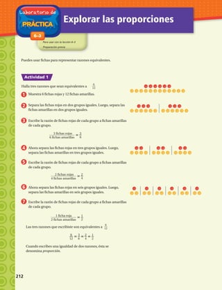 6__
12
3 fichas rojas______________
6 fichas amarillas
3
6
2 fichas rojas______________
4 fichas amarillas
2__
4
1 ficha roja______________
2 fichas amarillas
1__
2
6__
12
6__
12
3__
6
2__
4
1__
2
PRÁCTICA
Laboratorio de
Explorar las proporciones
Para usar con la lección 6–3
Preparación previa
Actividad 1
1-86–3
Puedes usar fichas para representar razones equivalentes.
Halla tres razones que sean equivalentes a
1
2
3
4
5
6
7
Muestra 6 fichas rojas y 12 fichas amarillas.
Separa las fichas rojas en dos grupos iguales. Luego, separa las
fichas amarillas en dos grupos iguales.
Escribe la razón de fichas rojas de cada grupo a fichas amarillas
de cada grupo.
Ahora separa las fichas rojas en tres grupos iguales. Luego,
separa las fichas amarillas en tres grupos iguales.
Escribe la razón de fichas rojas de cada grupo a fichas amarillas
de cada grupo.
Ahora separa las fichas rojas en seis grupos iguales. Luego,
separa las fichas amarillas en seis grupos iguales.
Escribe la razón de fichas rojas de cada grupo a fichas amarillas
de cada grupo.
Las tres razones que escribiste son equivalentes a
Cuando escribes una igualdad de dos razones, ésta se
denomina proporción.
212 
 