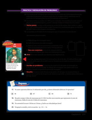 Repaso
PRÁCTICA Y RESOLUCIÓN DE PROBLEMAS
Muchas
reproducciones de
obras de arte han sido
ampliadas para cubrir
superficies inusuales.
Arte 4 pulg
6 pulg
6 pulg12. Varios pasos Los rectángulos que se
muestran a la derecha son semejantes.
a. Halla la longitud del rectángulo más grande.
b. Halla el perímetro de cada rectángulo.
c. Halla la razón de los perímetros y
compárala con la razón de las longitudes
de los lados correspondientes.
d. Haz una conjetura Haz una conjetura
acerca de la relación entre los perímetros
de figuras semejantes.
13. Arte Helen está copiando una reproducción impresa de la Mona Lisa. La im
mide 24 pulg de ancho y 36 pulg de alto. Si la tela de Helen mide 12 pulg de
¿qué altura debe tener su tela?
14. Un rectángulo mide 16 cm de largo y 7 cm de ancho. Un rectángulo semejan
3.5 cm de ancho y x cm de largo. Halla x. Explica cómo determinaste tu resp
15. Escribe un problema En una hoja de papel cuadriculado hay dibujado un r
de 9 cm de ancho y 12 cm de largo. El rótulo indica que el ancho del rectángu
3 pies. Escribe y resuelve un problema acerca del rectángulo.
16. Escríbelo Analiza el enunciado “Todas las figuras semejantes son congruen
un contraejemplo para refutar esta conjetura.
17. Desafío En el triángulo rectángulo ABC, ЄB es el ángulo recto, AB � 36 cm y
cm. El triángulo rectángulo ABC es semejante al triángulo rectángulo DEF. Si D
¿cuál es el área del triángulo DEF?
18. Opción múltiple Un triángulo isósceles tiene dos lados que miden 4.5 cm de largo
cada uno y una base de 3 cm de largo. Un triángulo semejante tiene una base de 1.5
Preparación para la prueba y repaso en espiral
con
Arte
Muchas reproducciones
de obras de arte han sido
ampliadas para cubrir
superficies inusuales.
10.	Una molécula de nitrógeno que reacciona con tres moléculas de hidrógeno forma dos
moléculas de amoníaco. ¿Cuántas moléculas de nitrógeno deben reaccionar con 42
moléculas de hidrógeno para formar 28 moléculas de amoníaco?
11.	Los lápices mina se venden a $ 1 000 las tres unidades. Si se mantiene la razón entre el
precio y la cantidad de lápices, ¿cuánto costarían 10 lápices? Redondea a la unidad.
12.	Varios pasos Germán vende poleras en un festival de música. Ayer vendió 51 y ganó
$ 127 500. ¿Cuántas poleras debe vender Germán hoy y mañana para ganar un total de $
385 000? Explica cómo llegaste a la respuesta.
13.	Las medidas de los lados de los rectángulos que se muestran a la derecha son
directamente proporcionales.
a.	Halla el largo del rectángulo mayor.
b.	Halla el perímetro de cada rectángulo.
c.	Halla la razón entre los perímetros y compárala con la
razón de las longitudes de los lados correspondientes.
d.	Haz una conjetura acerca de la relación entre los
perímetros de figuras que tienen sus lados proporcionales.
14.	Arte Elena está copiando una reproducción impresa de la
4 cm 6 cm
xcm
6cm
Mona Lisa. La impresión mide 24 cm de ancho y 36 cm de alto. Si la tela de Elena mide
12 cm de ancho, ¿qué altura debe tener su tela para que la copia sea proporcional a la
impresión?
15.	Escribe un problema En una hoja de papel se ha dibujado un rectángulo de
9 cm de ancho y 12 cm de largo. Se dibuja otro rectángulo cuyo ancho mide 3 cm.
Escribe y resuelve un problema acerca del rectángulo.
16.	Desafío Un terreno mide 20 metros de ancho y 40 de largo. Se necesita limitar el
terreno con un ancho de 25 metros, sin alterar su superficie. ¿Cuántos metros debe tener
de largo ahora?
	 96 	 87 	 69		 	 75A B C D
17.	 Si cuatro operarias fabrican 16 delantales por día, ¿cuántos delantales fabrican 24 operarias?
18.	 Ricardo compra 5 kilos de manzanas por $ 3 250. Escribe una ecuación que represente el costo de
manzanas. Halla el costo de 12 kilos de manzanas.
19.	 Un automóvil recorre 150 km en 3 horas. ¿Cuál es su velocidad por hora?
20.	 Despeja la variable y de la ecuación: 4y + 12 = – 3x.
Capítulo 6 217
 