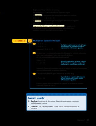 Multiplica explicando la regla. El signo
del producto es positivo porque los
signos de los enteros son iguales.
Multiplica aplicando la regla. El signo
del producto es negativo porque los
signos de los enteros son diferentes.
El producto es negativo. El producto
de dos enteros que tienen signos
diferentes es negativo.
E J E M P L O 3
(–3) • (–9) = __
(–3) • (–9) = 27
Entonces, (–3) • (–9) = 27.
Halla 6 • (–4).	
6 • (–4) = –24
Un buzo está 4 m debajo de la superficie del agua. Un vehículo submarino
está a una profundidad 6 veces mayor que la del buzo.
¿A qué profundidad está el vehículo submarino?
(–7) • y = –84	
Entonces, el vehículo submarino está 24 m debajo del nivel del mar.Puedes
calcular mentalmente los factores que faltan.
A
B
C
Multiplicar aplicando la regla
Reglas para los productos de enteros
Los ejemplos 2 A y 2 B conducen a las siguientes reglas.
El producto de dos enteros que tienen signos iguales es positivo.
5 • 6 = 30	 (–4) • (–3) = 12
El producto de dos enteros que tienen signos diferentes es negativo.
2 • (–3) = –7	 (–7) • 4 = –28
La propiedad del cero para la multiplicación se cumple en el
conjunto de los números enteros. Entonces, el producto entre
cualquier número entero y 0 siempre es igual a 0.
Calcula mentalmente para encontrar el valor de y.
Razonar y comentar
1.	 Explica cómo se puede determinar el signo de un producto cuando se
multiplican dos enteros.
2.	 Comenta con tus compañeros cuáles son los patrones más fáciles de
construir.
Como el primer factor es negativo, el segundo factor debe ser positivo.
Entonces, el valor de y es 12.
Capítulo 1  11
 