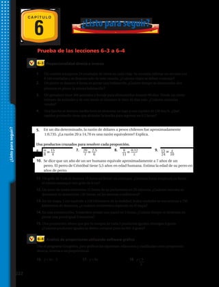 6
Proporcionalidad directa e inversa
Análisis de proporciones utilizando software gráfico
6–3
6–4
Prueba de las lecciones 6–3 a 6–4
C A P Í T U L O
¿Listoparaseguir?
10. Ryan ganó $ 272 por 40 horas de trabajo. Jonathan ganó $ 224 por 32 horas de trabajo.
¿Son proporcionales estas tasas de paga? Explica.
9. En un día determinado, la razón de dólares a pesos chilenos fue aproximadamente
1:0,735. ¿La razón 20 a 14,70 es una razón equivalente? Explica.
Usa productos cruzados para resolver cada proporción.
10. n
8
15
4
11.
20
t
2,5
6
12.
6
11
0,12
z
13. 15
24
x
10
14. Se dice que un año de un ser humano equivale aproximadamente a 7 años de un
perro. El perro de Cristóbal tiene 5,5 años en edad humana. Estima la edad de su perro en
años de perro.
10. Ryan ganó $ 272 por 40 horas de trabajo. Jonathan ganó $ 224 por 32 horas de trabajo.
¿Son proporcionales estas tasas de paga? Explica.
9. En un día determinado, la razón de dólares a pesos chilenos fue aproximadamente
1:0,735. ¿La razón 20 a 14,70 es una razón equivalente? Explica.
Usa productos cruzados para resolver cada proporción.
10. n
8
15
4
11.
20
t
2,5
6
12.
6
11
0,12
z
13. 15
24
x
10
14. Se dice que un año de un ser humano equivale aproximadamente a 7 años de un
perro. El perro de Cristóbal tiene 5,5 años en edad humana. Estima la edad de su perro en
años de perro.
10. Ryan ganó $ 272 por 40 horas de trabajo. Jonathan ganó $ 224 por 32 horas de trabajo.
¿Son proporcionales estas tasas de paga? Explica.
9. En un día determinado, la razón de dólares a pesos chilenos fue aproximadamente
1:0,735. ¿La razón 20 a 14,70 es una razón equivalente? Explica.
Usa productos cruzados para resolver cada proporción.
10. n
8
15
4
11.
20
t
2,5
6
12.
6
11
0,12
z
13. 15
24
x
10
14. Se dice que un año de un ser humano equivale aproximadamente a 7 años de un
perro. El perro de Cristóbal tiene 5,5 años en edad humana. Estima la edad de su perro en
años de perro.
1.	 Un camión transporta 24 toneladas de tierra en cada viaje. Se necesita rellenar un terreno con
8 540 toneladas y se dispone solo de este camión. ¿Cuántos viajes se deben contratar?
2.	Un pintor se demora 8 horas en pintar una habitación. ¿Cuánto tiempo se demorarían dos
pintores en pintar la misma habitación?
3.	 Un ganadero tiene 300 animales y forraje para alimentarlos durante 90 días. Vende un cierto
número de animales y de este modo el alimento le dura 45 días más. ¿Cuántos animales
vendió?
4.	 Una lancha se demora media hora en atravesar un lago a una rapidez de 120 km/h. ¿Qué
rapidez promedio tiene que alcanzar la lancha para regresar en 0,2 horas?
11. Un grifo de 3 cm se demora 18 horas en llenar un estanque. ¿Cuántas horas empleará en llenar
el mismo estanque otro grifo de 6 cm?
12. Un actor de teatro memoriza 15 líneas de su parlamento en 25 minutos, ¿Cuántos minutos se
demorará en memorizar 120 líneas, en las mismas condiciones?
13. En un mapa, 1 cm equivale a 150 kilómetros de la realidad. Si dos ciudades se encuentran a 750
kilómetros de distancia, ¿a cuántos centímetros equivale en el mapa?
14. En una construcción, 5 maestros pintan una pared en 2 horas. ¿Cuánto tiempo se demoran en
pintar una pared igual 2 maestros?
15. Una promoción ofrece que por la compra de cada 5 productos iguales, entregan 2 gratis.
¿Cuántos productos iguales se deben comprar para recibir 6 gratis?
Usa el programa Geogebra, para graficar las siguientes relaciones y clasifícalas como proporción
directa, inversa o no proporcional.
16.	 y = 4x – 5 17.	 y = 8x 18.	 y = 3
		x
¿Listo para seguir?
5.
6.
10.
7. 8. 9.
222 
 
