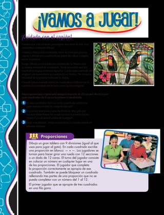 Proporciones
1
2
3
¡Cuidado con el copión!
Puedes usar este método para copiar una obra de arte muy
conocida o cualquier dibujo.
Primero, dibuja una cuadrícula sobre la obra que quieres
copiar o dibuja una cuadrícula en papel de calcar y pégala
sobre la pintura.
Luego, dibuja en otra hoja una cuadrícula en blanco con
la misma cantidad de cuadrados. No es necesario que los
cuadrados tengan el mismo tamaño. Copia cada cuadrado del
original exactamente en la cuadrícula en blanco. No mires la
totalidad de la pintura mientras la copias.
Cuando hayas copiado todos los cuadrados, el dibujo en tu
cuadrícula terminada debe lucir como la obra original.
Si usas cuadrados de 6 cm en la cuadrícula en blanco,
¿que tamaño tendrá tu copia terminada?
Si quieres hacer una copia de 20 cm de alto, ¿de qué
tamaño debes hacer los cuadrados en tu cuadrícula en
blanco? ¿Cuál será el ancho de la copia?
Elige una pintura, dibujo o caricatura y cópiala usando el
método anterior.
Dibuja un gran tablero con 9 divisiones (igual al que
usas para jugar al gato). En cada cuadrado escribe
una proporción en blanco: — = —. Los jugadores se
turnan para hacer girar una rueda con 12 secciones
o un dado de 12 caras. El turno del jugador consiste
en colocar un número en cualquier lugar en una
de las proporciones. El jugador que completa
la proporción correctamente se apropia de ese
cuadrado. También se puede bloquear un cuadrado
rellenando tres partes de una proporción que no se
pueda completar con un número del 1 al 12.
El primer jugador que se apropie de tres cuadrados
en una fila gana.
Supongamos que copias una imagen impresa de 25 cm por 36 cm y que
usas cuadrados de 2 cm en la primera cuadrícula.
ACTIVIDAD
GRUPAL
224 
 