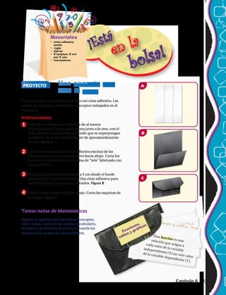 Materiales
•	 cinta adhesiva
ancha
•	 regla
•	 tijeras
•	 6 tarjetas (3 cm
por 5 cm)
•	 marcadores
PROYECTO Una carpeta que
vale la pena
Funciones, 	
tablas y gráficos
1
2
3
4
Haz una carpeta para guardar tarjetas con cinta adhesiva. Las
tarjetas te ayudarán a estudiar los conceptos trabajados en el
capítulo 6.
Instrucciones
Corta tres tiras de cinta adhesiva de al menos
23 cm de largo. Coloca las tiras una junto a la otra, con el
lado adhesivo hacia arriba, de modo que se superpongan
levemente. El ancho total debe ser de aproximadamente
14 cm. Figura A
Coloca tres tiras más de cinta adhesiva encima de las
primeras tres, con el lado adhesivo hacia abajo. Corta los
bordes. Esto producirá una lámina de “tela” fabricada con
cinta adhesiva.
Pliega la tela aproximadamente a 5 cm desde el borde
inferior para formar un bolsillo. Usa cinta adhesiva para
sellar los lados y que queden cerrados. Figura B
Pliega la parte superior hacia abajo. Corta las esquinas de
la solapa. Figura C
Tomar notas de Matemáticas
Repasa el capítulo para identificar conceptos
clave. Luego, anota en las tarjetas vocabulario,
ejemplos y problemas de práctica. Guarda las
tarjetas en la carpeta de cinta adhesiva.
Una función es unarelación que asigna acada valor de la variableindependiente (X) un solo valor
de la variable dependiente (Y).
Capítulo 6 225
 