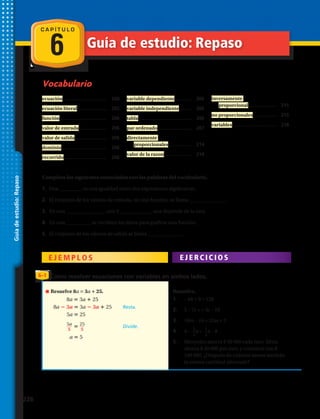 C A P Í T U L O
6
Vocabulario
Guía de estudio: Repaso
ecuación..................................	 200
ecuación literal.......................	 202
función....................................	 206
valor de entrada......................	 206
valor de salida.........................	 206
dominio...................................	 206
recorrido.................................	 206
variable dependiente.............	 206
variable independiente..........	 206
tabla.........................................	 206
par ordenado..........................	 207
directamente
proporcionales..................	 214
valor de la razon.....................	 214
inversamente
proporcional......................	 215
no proporcionales..................	 215
variables..................................	 218
Guíadeestudio:Repaso
Completa los siguientes enunciados con las palabras del vocabulario.
1.	 Una _________ es una igualdad entre dos expresiones algebraicas.
2.	 El conjunto de los valores de entrada, en una función, se llama ______________.
3.	 En una ________________ con 2 _____________ una depende de la otra.
4.	 En una __________ se escriben los datos para graficar una función.
5.	 El conjunto de los valores de salida se llama ______________.
8a 3a 25
8a 3a 3a 3a 25 Resta.
5a 25
5a__
5
25__
5
Divide.
a 5
12. 6b 9 12b
13. 5 7c 3c 19
14. 18m 14 12m 2
15. 4 2__
5
x
1_
5
x 8
16. arrohaneK.semadac05$arrohasedecreM
$40 por mes, y comenzó con $100. ¿Después
de cuántos meses tendrán la misma
cantidad ahorrada?
17. etneupnuedagracedetimíllE
es de 9 toneladas como máximo.
26–1 Cómo resolver ecuaciones con variables en ambos lados.
Resuelve 8a = 3a + 25. Resuelve.
1.	 – 6b + 9 = 12b
2.	 5 – 7c + = 3c – 19
3.	 18m – 14 = 12m + 2
4.	 4 – x = x – 8
5.	 Mercedes ahorra $ 50 000 cada mes. Silvia
ahorra $ 40 000 por mes, y comenzó con $
100 000. ¿Después de cuántos meses tendrán
la misma cantidad ahorrada?
2
5
1
5
E J E M P L O S E J E R C I C I O S
226 
 