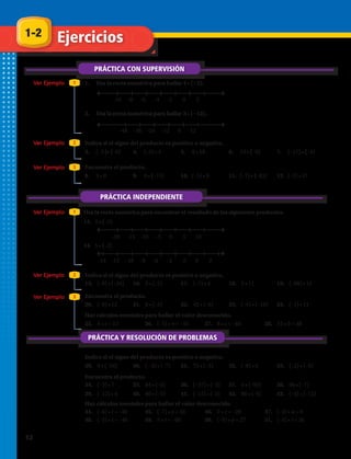 1-2
PRÁCTICA CON SUPERVISIÓN
Ejercicios
PRÁCTICA Y RESOLUCIÓN DE PROBLEMAS
Ver Ejemplo
Ver Ejemplo
Ver Ejemplo
Ver Ejemplo
1
2
3
2
1.	 Usa la recta numérica para hallar 4 • (−2).
–10 –8 –6 –4 –2 0 2
–20 –15 –10 –5 0 5 10
–14 –12 –10 –8 –6 –4 –2 0 2
–48 –36 –24 –12 0 12
2.	 Usa la recta numérica para hallar 3 • (−12).
3.	 (–3 )• (–6) 4.	 (–5) • 4 5.	 8 • 18 6.	 13 • (–9) 7.	 (–17) • (–4)
8.	 9 • 0 9.	 6 • (–13) 10.	 (–5) • 9 11.	 (–7) • (–83) 12.	 (–2) • 57
Indica si el signo del producto es positivo o negativo.
Indica si el signo del producto es positivo o negativo.
Indica si el signo del producto es positivo o negativo.
Encuentra el producto.
Encuentra el producto.
Haz cálculos mentales para hallar el valor desconocido.
Encuentra el producto.
Usa la recta numérica para encontrar el resultado de los siguientes productos.
PRÁCTICA INDEPENDIENTE
Ver Ejemplo 1
13.	 3 • (–5)
14.	 5 • (–2)
15.	 (–8) • (–24) 16.	 5 • (–2) 17.	 (–7) • 4 18.	 5 • 11 19.	 (–68) • 12
20.	 (–8) • 12 21.	 0 • (–5) 22.	 42 • (–6) 23.	 (–4) • (–10) 24.	 (–1) • 11
25.	 4 • z = 12 26.	 (–5) • n = –35 27.	 8 • s = –40 28.	 12 • b = 48
29.	 9 • (–54) 30.	 (– 4) • (–7) 31.	 75 • (–3) 32.	 (–8) • 6 33.	 (–2) • (–9)
34.	 (–3) • 7 35.	 84 • (–6) 36.	 (–37) • (–3) 37.	 4 • (–95) 38.	 66 • (–7)
39.	 (–12) • 4 40.	 40 • (–5) 41.	 (–15) • (–3) 42.	 88 • (–8) 43.	 (–4) • (–12)
Haz cálculos mentales para hallar el valor desconocido.
44.	 (–6) • t = –30 45.	 (–7) • y = 56 46.	 2 • z = –20 47.	 (–3) • a = 0
48.	 (–5) • s = –40 49.	 5 • r = –60 50.	 (–9) • p = 27 51.	 (–4) • t = 36
Ver Ejemplo 3
12 
 