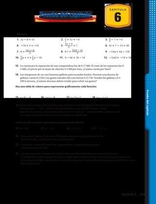1. 3y 8 16 2. x
3
12 4 3. a
6
7 4
4. 7b 5 51 5.
5y 4
3
7 6. 8r 7 13 58
7. 6 12s 6
5
8. 8.7 19,8 4t
3
9. 14q 4q 126
10. 5
6
p 4 1
6
p 16 11. 9 6k 3k 54 12. 3,6d 7d 34
17. a 2 18. 5 d y d 2 19. c 1 o c 5 20. b 3
21. n 8 9 22. n 124 59 23. 40 x__
32
24. 3__
4
y 12
27. m 7.8 23.7 28. 6z 22__
3
29. w____
4.9
3.4
30. 15 4a 9 31. 2.8 c__
4
7.4 32. 2(d__
10
4 ) 4
6
C A P Í T U L O
Prueba del capítulo
Resuelve
13.	 La cuenta por la reparación de una computadora fue de $ 17 900. El costo de los repuestos fue $
4 400 y el precio por la mano de obra fue $ 4 500 por hora. ¿Cuánto cuesta por hora?
14.	 Los integrantes de un coro hornean galletas para recaudar fondos. Hornear una docena de
galletas cuesta $ 2 250 y los gastos iniciales del coro fueron $ 15 750. Venden las galletas a $ 4
590 la docena. ¿Cuántas docenas deben vender para cubrir sus gastos?
Haz una tabla de valores para representar gráficamente cada función:
Pruebadelcapítulo
Indica si cada ecuación representa una proporción directa.
15.	y = 3x 2 4	 16.	 y = x 2 8	 17.	y = 2x + 7 	 18.	 y = 2 x + 1
20.	5y = 10x 	 21.	 y 2 3 = x	 22.	x + y = 4 	 23.	 2 7x = y
19.	Paula sube por una colina de 520 metros de altura a una velocidad de 40 metros por minuto.
	 La ecuación y = 240x + 520 representa la distancia y que le falta caminar a Paula
	 después de x minutos. Representa gráficamente la ecuación. Luego identifica la intersección
	 con el eje x y la intersección con el eje y, explica su significado.
24.	Rosa quiere ahorrar al menos $ 12 500 para comprar una patineta nueva. Ya
ahorró $ 4 600. ¿Cuánto más debe ahorrar Rosa?
25.	 La bencina cuesta $ 875 por litro. Como máximo, ¿cuántos litros pueden
comprarse con $ 22 000?
26.	 Los estudiantes de 8º básico del Colegio Flores de Manantial tratan de recaudar al menos
$ 750 000 para la biblioteca pública local. Hasta ahora, cada uno de los 198 estudiantes ha reunido un
promedio de $ 2 000. ¿Cuánto dinero más debe recaudar, en promedio, cada estudiante de 8º básico para
alcanzar la meta?
Capítulo 6 229
 
