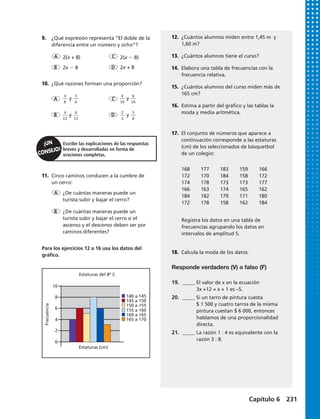 y y
y y
Escribe las explicaciones de las respuestas
breves y desarrolladas en forma de
oraciones completas.
A
A
C
C
D
D
B
B
2(x + 8)
2x 2 8 2x + 8
2(x 2 8)
9.	 ¿Qué expresión representa “El doble de la
diferencia entre un número y ocho”?
10.	 ¿Qué razones forman una proporción?
11.	 Cinco caminos conducen a la cumbre de
un cerro:
Para los ejercicios 12 a 16 usa los datos del
gráfico.
4
8
4
10
4
12
2
3
3
6
6
16
6
15
5
8
¿De cuántas maneras puede un
turista subir y bajar el cerro?
¿De cuántas maneras puede un
turista subir y bajar el cerro si el
ascenso y el descenso deben ser por
caminos diferentes?
A
B
12.	 ¿Cuántos alumnos miden entre 1,45 m y
1,60 m?
13.	 ¿Cuántos alumnos tiene el curso?
14.	 Elabora una tabla de frecuencias con la
frecuencia relativa.
15.	 ¿Cuántos alumnos del curso miden más de
165 cm?
16.	 Estima a partir del gráfico y las tablas la
moda y media aritmética.
Registra los datos en una tabla de
frecuencias agrupando los datos en
intervalos de amplitud 5.
168	177	183	159	166	
172	170	184	158	172	
174	178	173	173	177	
166	163	174	165	162	
184	 182	 179	 171	 180
172	178	158	162	184
17.	 El conjunto de números que aparece a
continuación corresponde a las estaturas
(cm) de los seleccionados de básquetbol
de un colegio:
18.	 Calcula la moda de los datos.
Estaturas del 8º C
Estaturas (cm)
140 a 145
155 a 160
145 a 150
160 a 165
150 a 155
165 a 170
Frecuencia
8
10
6
4
2
0
Responde verdadero (V) o falso (F)
19.	 _____ El valor de x en la ecuación
	 3x +12 = x + 1 es –5.
20.	 _____ Si un tarro de pintura cuesta
	 $ 1 500 y cuatro tarros de la misma
	 pintura cuestan $ 6 000, entonces
	 hablamos de una proporcionalidad
	directa.
21.	 _____ La razón 1 : 4 es equivalente con la
	 razón 3 : 8.
Capítulo 6 231
 