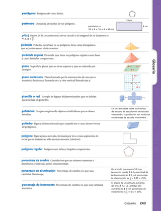 Glosario
18 cm
6 cmperímetro 5
18 1 6 1 18 1 6 5 48 cm
eje x
eje y
O
A C
BR
10 m
6 m
10 m
6 m
En una encuesta sobre los hábitos
de estudio de estudiantes de escuela
intermedia, la población son todos los
estudiantes de escuela intermedia.
Un artículo que cuesta $ 8 con
descuento cuesta $ 6. La cantidad de
la disminución es $ 2 y el porcentaje
de disminución es ​ 2
 _ 
8
 ​5 0,25 5 25%.
Glosario 243
pentágono  Polígono de cinco lados.
perímetro  Distancia alrededor de un polígono.
pi (p )  Razón de la circunferencia de un círculo a la longitud de su diámetro; p
 3,14 ó ​ 22
 __ 7
 ​.
pirámide  Poliedro cuya base es un polígono; tiene caras triangulares
que se juntan en un vértice común.
pirámide regular  Pirámide que tiene un polígono regular como base
y caras laterales congruentes.
plano  Superficie plana que no tiene espesor y que se extiende por
siempre.
plano cartesiano  Plano formado por la intersección de una recta
numérica horizontal llamada eje x y otra vertical llamada eje y.
plantilla o red   Arreglo de figuras bidimensionales que se doblan
para formar un poliedro.
población  Grupo completo de objetos o individuos que se desea
estudiar.
poliedro  Figura tridimensional cuyas superficies o caras tienen forma
de polígonos.
porcentaje de cambio  Cantidad en que un número aumenta o
disminuye, expresada como un porcentaje.
polígono  Figura plana cerrada, formada por tres o más segmentos de
recta que se intersecan sólo en sus extremos (vértices).
polígono regular  Polígono con lados y ángulos congruentes.
porcentaje de disminución  Porcentaje de cambio en que una
cantidad disminuye.
El precio de un artículo aumenta
de $ 8 a $ 12. La cantidad del
aumento es $ 4 y el porcentaje de
incremento es ​ 4
 _ 
8
 ​5 0,5 5 50%.
porcentaje de incremento  Porcentaje de cambio en que una cantidad
aumenta.
 