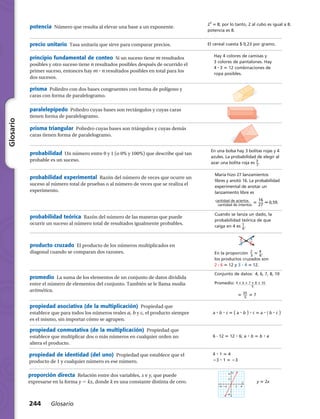​2​3
​ 5 8; por lo tanto, 2 al cubo es igual a 8.
potencia es 8.
El cereal cuesta $ 0,23 por gramo.
Hay 4 colores de camisas y
3 colores de pantalones. Hay
4 ? 3 5 12 combinaciones de
ropa posibles.
12 ft
4 ft
3 ft
ART FILE:
CUSTOMER:
CREATED BY:
EDITED BY:
JOB NUMBER:
DATE:
DATE:
TIME:
HRW
02
648
lf 8-5-0
created@ NETS only altered@ NETS
simple mod. complex v. complex
M804SE_GLS_TEC_078 TECH
María hizo 27 lanzamientos
libres y anotó 16. La probabilidad
experimental de anotar un
lanzamiento libre es
​ cantidad de aciertos
  _________________  
cantidad de intentos
 ​5 }
1
2
6
7
}  0,59.
Cuando se lanza un dado, la
probabilidad teórica de que
caiga en 4 es ​ 1 __ 
6
 ​.
En una bolsa hay 3 bolitas rojas y 4
azules. La probabilidad de elegir al
azar una bolita roja es ​ 3
 __ 
7
 ​.
}
2
3
} 5 }
4
6
}
En la proporción  ​ 2 __ 
3
 ​5 ​ 4 __ 
6
 ​,
los productos cruzados son
2 ? 6 5 12 y 3 ? 4 5 12.
Conjunto de datos:  4, 6, 7, 8, 10
Promedio: ​ 4 1 6 1 7 1 8 1 10
  _______________ 
5
  ​
	 5 ​ 35
 ___ 
5
 ​5 7
a ? b ? c 5 ​( a ? b )​? c 5 a ? ​( b ? c )​
6 ? 12 5 12 ? 6; a ? b 5 b ? a
4 ? 1 5 4
23 ? 1 5 23
42
4
2
Ϫ4 Ϫ2
Ϫ4
x
y
y 5 2x
proporción directa  Relación entre dos variables, x e y, que puede
expresarse en la forma y 5 kx, donde k es una constante distinta de cero.
potencia  Número que resulta al elevar una base a un exponente.
precio unitario  Tasa unitaria que sirve para comparar precios.
principio fundamental de conteo  Si un suceso tiene m resultados
posibles y otro suceso tiene n resultados posibles después de ocurrido el
primer suceso, entonces hay m ? n resultados posibles en total para los
dos sucesos.
prisma  Poliedro con dos bases congruentes con forma de polígono y
caras con forma de paralelogramo.
paralelepípedo  Poliedro cuyas bases son rectángulos y cuyas caras
tienen forma de paralelogramo.
prisma triangular  Poliedro cuyas bases son triángulos y cuyas demás
caras tienen forma de paralelogramo.
probabilidad  Un número entre 0 y 1 (o 0% y 100%) que describe qué tan
probable es un suceso.
probabilidad experimental  Razón del número de veces que ocurre un
suceso al número total de pruebas o al número de veces que se realiza el
experimento.
probabilidad teórica  Razón del número de las maneras que puede
ocurrir un suceso al número total de resultados igualmente probables.
producto cruzado  El producto de los números multiplicados en
diagonal cuando se comparan dos razones.
promedio  La suma de los elementos de un conjunto de datos dividida
entre el número de elementos del conjunto. También se le llama media
aritmética.
propiedad asociativa (de la multiplicación)  Propiedad que
establece que para todos los números reales a, b y c, el producto siempre
es el mismo, sin importar cómo se agrupen.
propiedad conmutativa (de la multiplicación)  Propiedad que
establece que multiplicar dos o más números en cualquier orden no
altera el producto.
propiedad de identidad (del uno)  Propiedad que establece que el
producto de 1 y cualquier número es ese número.
244 Glosario
Glosario
 