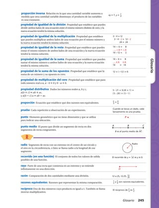 3 ? 4 5	12
	 3 ? 4 ? 2 5	 12 ? 2
	 24 5	 24
14 2 6 5     8
	 2 6 5 2 6
14 212 5     2
14 2 6 5     8
	 1 6 	 1 6
14      5    14
12 1 ​( 212 )​ 5 0 
5 ? 21 5 5​( 20 1 1 )​5
​( 5 ? 20 )​1 ​( 5 ? 1 )​
​ 2 __ 
3
 ​5 ​ 4 __ 
6
 ​
Cuando se lanza un dado, cada
lanzamiento es una prueba.
A B C
B es el punto medio de AwCw .
P
Radio
El recorrido de y 5 x es y $ 0.
D
12 a 25, 12:25, ​ 12 ___ 
25
 ​
​ 1 __ 
2
 ​y ​ 2 __ 
4
 ​son razones equivalentes.
El recíproco de ​ 2 __ 
3
 ​es ​ 3
 __ 
2
 ​.
proporción inversa  Relación en la que una cantidad variable aumenta a
medida que otra cantidad variable disminuye; el producto de las variables
es una constante.
xy 5 7, y 5 ​ 7 __ 
X
 ​
Glosario 245
Glosario
propiedad de igualdad de la división  Propiedad que establece que puedes
dividir ambos lados de una ecuación entre el mismo número distinto de cero, y la
nueva ecuación tendrá la misma solución.
punto  Elemento geométrico que no tiene dimensión y que se utiliza
para indicar una ubicación.
propiedad de igualdad de la multiplicación  Propiedad que establece
que puedes multiplicar ambos lados de una ecuación por el mismo número y
la nueva ecuación tendrá la misma solución.
propiedad de igualdad de la resta  Propiedad que establece que puedes
restar el mismo número de ambos lados de una ecuación y la nueva ecuación
tendrá la misma solución.
propiedad de igualdad de la suma  Propiedad que establece que puedes
sumar el mismo número a ambos lados de una ecuación y la nueva ecuación
tendrá la misma solución.
propiedad de la suma de los opuestos  Propiedad que establece que la
suma de un número y su opuesto es cero.
propiedad de multiplicación del cero  Propiedad que establece que para
todo número real a a, a ? 0 5 0 y 0 ? a 5 0.
propiedad distributiva  Dados los números reales a, b y c,
a(b 1 c) 5 ab 1 ac,
y a(b 2 c) a 5 ab 2 ac.
proporción  Ecuación que establece que dos razones son equivalentes.
prueba  Cada repetición u observación de un experimento.
punto medio  El punto que divide un segmento de recta en dos
segmentos de recta congruentes.
radio  Segmento de recta con un extremo en el centro de un círculo y
el otro en la circunferencia, o bien se llama radio a la longitud de ese
segmento.
recorrido (en una función)  El conjunto de todos los valores de salida
posibles de una función.
rayo  Parte de una recta que comienza en un extremo y se extiende
infinitamente en una dirección.
razón  Comparación de dos cantidades mediante una división.
razones equivalentes  Razones que representan la misma comparación.
recíproco Uno de dos números cuyo producto es igual a 1. También se llama
inverso multiplicativo.
 