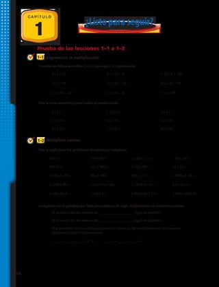 Representar la multiplicación
Multiplicar enteros
1–1
1–2
Prueba de las lecciones 1–1 a 1–2
Usando las fichas amarillas (+1) y las rojas (–1) representa:
Usa la recta numérica para hallar el producto de:
Usa la regla para los productos de enteros y completa:
1
¿Listo para seguir?
C A P Í T U L O
1.		 3 • 5 = 15 2.	 	2 • (–3) = –6 3.		 (–5) • 4 = –20
10.	 5 • 2 = 11.	 (–3) • 5 = 12.	 2 • 6 =
19.	 24 • 5 = 20.	 (–7) • 15 = 21.	 (–12) • (–11) = 22.	 	 14 • (–6) =
4.		2 • 7 = 14 5.		 3 • (–4) = –12 6.		 6 • (–3) = –18
13.	 2 • (–6) = 14.	 4 • (–3) = 15.	 3 • (–2)=
23.	 24 • 35 = 24.	 47 • (–86) = 25.	 (–72) • 38 = 26.	 15 • 45 =
27.	 (–41) • (–28) = 28.	 49 • (–18) = 29.	 345 • (–7) = 30.	 (–583) • (–8) =
31.	 (–240) • 30 = 32.	 (–2)• (–5)• (–8)= 33.	 (–7) • 8 • (–3) = 34.	 6 • (–5) • 3 =
39.	 El producto de dos enteros de ____________________ signo es positivo.
40.	 El producto de dos enteros de ____________________ signo es negativo.
41.	 Si el producto de tres enteros es positivo, entonces, las combinaciones de números
	 positivos y negativos pueden ser:
	
	 _____ • _____ • _____ = + 	 o	 _____ • _____ • _____ = +
7.		 5 • (–2) = –10 8.		2 • (–4) = –8 9.		 7 • 4 = 28
16.	 3 • (–5) = 17.	 7 • (–2) = 18.	 6 • (–3) =
35.	 (–32) • 8 • 5 = 36.	 (–24) • 9 = 37.	 (–39)•(–8)•(–7)= 38.	 (–89)•(–15)•(–4)=
Completa con la palabra que falta para obtener la regla del producto de números enteros:
14 
 