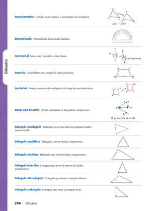 1 2
3 45 6
7 8 Transversal
B
A D
C
K′ L′
J′ M′
K L
J M
J
M
L
K
​
​__
 
›
 JK​es bisectriz de /LJM.
70º
A
C
B
A′
C′
B′
ABC A′B′C′
transportador  Instrumento para medir ángulos.
transversal  Línea que cruza dos o más líneas.
trapecio  Cuadrilátero con un par de lados paralelos.
traslación  Desplazamiento de una figura a lo largo de una línea recta.
trazar una bisectriz  Dividir un ángulo en dos partes congruentes.
triángulo acutángulo  Triángulo en el que todos los ángulos miden
menos de 90°.
triángulo equilátero  Triángulo con tres lados congruentes.
triángulo escaleno  Triángulo que no tiene lados congruentes.
triángulo isósceles  Triángulo que tiene al menos dos lados
congruentes.
triángulo obtusángulo  Triángulo que tiene un ángulo obtuso.
triángulo rectángulo  Triángulo que tiene un ángulo recto.
248 Glosario
Glosario
transformación  Cambio en el tamaño o la posición de una figura.
 