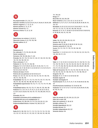 Índicetemático
Índice temático 251
No proporcionales 215, 216, 217
Notación científica 36, 38, 39, 44, 45, 46, 47, 48, 66, 67, 68, 69, 200
Número negativo 4, 7, 16, 32, 35
Número positivo 4, 16, 32, 34
Número racional 38, 115
Números enteros 16, 29, 32, 40
Operaciones con enteros 2, 24, 28, 33
Operación inversa 16, 32, 193, 194, 198
Opuesto aditivo 24, 32
Palíndromos 64
Par ordenado 71, 79, 193, 202, 203, 204
Patrón numérico 24
Perímetro 198, 199, 200, 206, 211, 226
Pirámide 104, 107, 118, 119, 120, 121, 126, 127, 128, 129, 130, 140,
144, 145, 146, 148, 149, 153
Plano cartesiano 71, 72
Población 43, 154, 155, 157, 168, 186
Polígono 70, 72, 78, 79, 80, 81, 82, 90, 91, 93, 96, 105, 111, 113
Potencias 36, 37, 38, 39, 40, 41, 42, 44, 48, 50, 51, 52, 54, 55, 56, 57,
58, 59, 62, 66, 67, 68, 103
Potencia de base 2 50, 66
Potencia de una potencia 36, 58, 59, 60, 62, 67
Prisma 122, 124, 125, 130, 132, 133, 134, 135, 136, 137, 138, 139,
140, 141, 144, 146, 190
Probabilidad 150, 152, 171, 172, 173, 174, 175, 176, 177, 178, 179,
180, 181, 182, 184, 185, 186, 188, 189, 190, 191, 226
Probabilidad experimental 150, 152, 171, 172, 173, 174, 175, 180,
181, 182
Probabilidad teórica 150, 152, 176, 177, 180, 181, 182, 186, 188
Producto 4, 6, 7, 8, 9, 10, 13, 14, 16, 21, 22, 32, 34, 35, 41, 44, 52,
57, 59, 61, 66, 67, 68, 69, 103, 105, 107, 157, 193, 208, 209, 218, 221,
223
Promedio 205, 218
Propiedad conmutativa de la multiplicación 4
Propiedad del cero en la multiplicación 10
Proporciones 192, 208, 209, 212, 213, 214, 218, 220, 221, 224
Proporcionalidad directa e inversa 192, 208, 223, 227
Radio 80, 95, 108, 109, 110, 111, 112, 113, 114, 115, 116, 119, 120,
123, 125, 127, 128, 129, 131, 133, 136, 137, 138, 144, 145, 148, 149,
191, 199, 226
Rango 217
Recorrido 202, 203, 204, 206
Recta numérica 2, 4, 6, 7, 8, 9, 10, 12, 14, 32, 34, 157
Reflexión 72, 74, 75, 76, 77, 78, 79, 82, 83, 86, 89, 94, 98, 99, 101,
103, 107,
Resultado 16, 30, 35, 50, 53, 62, 63, 67, 68, 69, 86, 91, 135, 152,
154, 172, 173, 176, 177, 178, 181, 184, 189, 190, 202
Rotación 74, 75, 76, 77, 78, 80, 81, 82, 83, 84, 85, 86, 87, 88, 89, 90,
91, 94, 98, 99, 100, 101, 103, 106
Salida 194, 202, 203, 204, 205, 222, 223
Secante 108, 144, 148
Simetría axial 79, 85, 86, 87, 88, 89, 95, 98, 103, 226
Simetría central 86, 87, 103, 226
Suceso 152, 172, 176, 177, 178, 179, 182, 186, 189
Sumas 4
Superficie 11, 13, 20, 54, 61, 67, 113, 118, 120, 122, 123, 126, 141,
144, 148, 149, 211, 216
Tabla 13, 17, 18, 19, 39, 41, 43, 44, 64, 103, 121, 138, 150, 151, 152,
153, 158, 159, 160, 161, 162, 163, 164, 165, 166, 167, 168, 169, 170,
171, 175, 179, 186, 189, 192, 202, 203, 204, 205, 206,207, 208, 209,
210, 217, 219, 223, 225, 227
Tabla de frecuencia 150, 151, 152, 153, 158, 159, 160, 161, 162,
163, 164, 165, 166, 167, 168, 169, 170, 171, 179, 186, 189, 227
Tangente 108, 144
Teselado 70, 72, 77, 90, 91, 92, 94, 96, 98, 100
Teselado regular 90
Teselado semiregular 90
Transformación 70, 72, 74, 75, 76, 77, 78, 79, 80, 84, 85, 98, 100,
101
Transformaciones isométricas 70, 74, 84, 98, 100
Traslación 70, 72, 74, 75, 76, 77, 78, 79, 81, 82, 83, 84, 85, 95, 98,
99, 100, 101, 106
Valor de entrada 202, 203, 204, 222, 223, 224
Valor de la razón 208
Valor de la potencia 37, 38, 40, 50
Variable continua 155
Variable dependiente 202, 222
Variable discreta 155
Variable independiente 202, 222
Variación directa 194
 