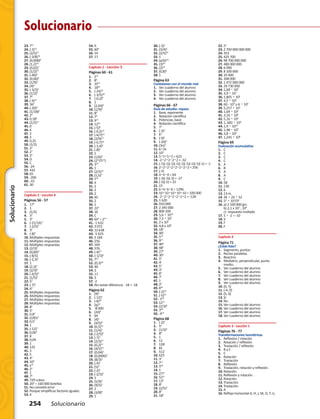 Solucionario
254 Solucionario
Solucionario
23.	713
24.	(-2)13
25.	(2/5)11
26.	(-3/8)10
27.	(0,008)8
28.	(1,2)10
29.	(0,02)7
30.	(1/2)17
31.	(-40)3
32.	(0,06)4
33.	(1/9)3
34.	(4)4
35.	(-3/2)2
36.	(1/2)4
37.	78
38.	(-4)11
39.	363
40.	(-20)4
41.	(1/18)6
42.	22
43.	0,186
44.	(1/2)11
45.	0
46.	4
47.	2
48.	3
49.	0,25
50.	(1/2)
51.	37
52.	27
53.	24
54.	D
55.	C
56.	-24
57.	432
58.	65
59.	-200
60.	-33
61.	30
Capítulo 2 · Lección 4
Páginas 56 - 57
1.	172
2.	1
3.	 (1/2)
4.	33
5.	34
6.	 (-21/16)3
7.	 (-2/5)3
8.	35
9.	 (-8)5
10.	Múltiples respuestas
11.	Múltiples respuestas
12.	Múltiples respuestas
13.	(2/3)2
14.	(0,84)6
15.	(-8/5)
16.	(-2,3)3
17.	1
18.	(2,3)3
19.	(2/3)2
20.	(-4/5)3
21.	(1/5)5
22.	53
23.	(-7)2
24.	64
25.	Múltiples respuestas
26.	Múltiples respuestas
27.	Múltiples respuestas
28.	Múltiples respuestas
29.	83
30.	55
31.	0,85
32.	0,0014
33.	0,52
34.	1
35.	(-12)5
36.	0,062
37.	8
38.	0,04
39.	1
40.	125
41.	3
42.	5
43.	44
44.	109
45.	x10
46.	25
47.	1
48.	75
49.	729 cubos
50.	204
= 160 000 botellas
51.	No cometió error
52.	Porque simplificas factores iguales
53.	4
54.	A
55.	604
56.	14
57.	17
Capítulo 2 · Lección 5
Páginas 60 - 61
1.	512
2.	86
3.	3515
4.	1856
5.	 (-24)12
6.	 (-3/5)30
7.	 (-0,2)8
8.	1
9.	 (2,04)6
10.	(1/9)8
11.	89
12.	78
13.	915
14.	1245
15.	(-5)8
16.	(-0,2)12
17.	(-4/7)72
18.	(2/9)12
19.	(-0,7)10
20.	(-3,4)9
21.	(-8)6
22.	1
23.	(1/6)8
24.	(218
/512
)
25.	324
26.	1
27.	(2/5)15
28.	(1,5)4
29.	Y12
30.	4
31.	2
32.	2
33.	2
34.	45
35.	2
36.	1
37.	223
38.	16
39.	C
40.	642
= 212
41.	-1 632
42.	3 072
43.	12 638
44.	-5 625
45.	5 184
46.	256
47.	169
48.	576
49.	(-4)15
50. (-1/3)6
51. 712
52. (0,3)20
53. 40
54. 2
55. 11
56. 5
57. -2
58. No existe diferencia  -18 = -18
Página 62
1.	 (9)4
2.	 (-12)4
3.	 (-8)10
4.	 (q)12
5.	 -8 000
6.	 (24)4
7.	64
8.	 (4)5
9.	 (4/5)8
10.	(0,5)10
11.	(1/4)3
12.	(-2/5)6
13.	(-7)7
14.	(2/3)17
15.	(0,2)21
16.	(4/5)14
17.	(0,04)3
18.	(0,0006)5
19.	(8/3)3
20.	(-4)5
21.	(5)4
22.	(-2)3
23.	(-2/3)3
24.	1
25.	(5/9)2
26.	(9/5)2
27.	1
28.	(3/8)8
29.	1
30.	(-3)2
31.	(3/4)6
32.	(2/5)20
33.	1
34.	(a/b)mn
35.	(3)54
36.	(2)32
37.	(0,8)8
38.	1
Página 63
Conexiones con el mundo real
1.	 Ver cuaderno del alumno
2.	 Ver cuaderno del alumno
3.	 Ver cuaderno del alumno
4.	 Ver cuaderno del alumno
Páginas 66 - 67
Guía de estudio: repaso
1.	 Base, exponente
2.	 Notación científica
3.	 Potencias, base
4.	 Notación científica
5.	73
6.	 (-3)2
7.	K4
8.	 (-9)1
9.	 (-2d)2
10.	(3n)3
11.	6•2x
12.	104
13.	5•5•5•5 = 625
14.	-2•2•2•2•2 = -32
15.	(-1)(-1)(-1)(-1)(-1)(-1)(-1)(-1)(-1) = -1
16.	2•2•2•2•2•2•2•2 = 256
17.	(-3)
18.	4•4•4 = 64
19.	(-3)(-3)(-3) = -27
20.	(-5)(-5) = 25
21.	15
22.	6•6•6•6 = 1296
23.	10•10•10•10•10 = 100 000
24.	-2•2•2•2•2•2•2 = -128
25.	1 620
26.	910 000
27.	2 345 000
28.	800 200
29.	5,6 • 1010
30.	7,3 • 107
31.	2 x 105
32.	4,8 x 108
33.	182
34.	905
35.	510
36.	915
37.	404
38.	983
39.	274
40.	302
41.	55
42.	41
43.	53
44.	33
45.	83
46.	71
47.	1
48.	24
49.	835
50.	(-2)18
51.	(-5)35
52.	-310
53.	1212
54.	(2/3)8
55.	340
56.	-414
Página 68
1.	 (-2)4
2.	54
3.	 (1/3)3
4.	86
5.	1
6.	11
7.	128
8.	81
9.	512
10.	625
11.	33
12.	711
13.	560
14.	1
15.	2721
16.	5221
17.	139
18.	85
19.	(2/5)3
20.	85
21.	184
22.	54
23.	2 700 000 000 000
24.	353
25.	425 700
26.	98 700 000 000
27.	480 000 000
28.	6 090
29.	8 100 000
30.	35 000
31.	308 000
32.	1 472 000 000
33.	29 730 000
34.	1,69 • 104
35.	3,9 • 107
36.	1,805 • 105
37.	4,5 • 104
38.	60 - 104
o 6 • 105
39.	5,217 • 107
40.	1,69 • 104
41.	3,19 • 106
42.	5,16 • 106
43.	1,.682 • 103
44.	1,9 • 1010
45.	1,98 • 109
46.	3,8 • 106
47.	1,245 • 108
Página 69
Evaluación acumulativa
1.	C
2.	C
3.	C
4.	C
5.	A
6.	B
7.	A
8.	A
9.	C
10.	58
11.	130
12.	6
13.	13 m.
14.	36 • 24 • 52
15. 52
• 103
/92
16.	a) 2 100 000 grs.   
	 b) 2,1 x 102
; 104
	 c)  respuesta múltiple
17.	5 • -2 = -10
18.	V
19.	F
20.	F
Capítulo 3
Página 71
¿Estás listo?
1.	 Segmento, puntos.
2.	 Rectas paralelas.
3.	 Bisectriz.
4.	 Mediatriz, perpendicular, punto 	 	
	 medio.
5.	 Ver cuaderno del alumno
6.	 Ver cuaderno del alumno
7.	 Ver cuaderno del alumno
8.	 Ver cuaderno del alumno
9.	 Ver cuaderno del alumno
10.	(0, 5)
11.	(-4, 0)
12.	(5, 0)
13.	Sí
14.	No
15.	Ver cuaderno del alumno
16.	Ver cuaderno del alumno
17.	Ver cuaderno del alumno
18.	Ver cuaderno del alumno
Capítulo 3 · Lección 1
Páginas 76 - 77
Transformaciones isométricas
1.	 Reflexión / rotación
2.	 Rotación / reflexión
3.	 Traslación / reflexión
4.	 B y C
5.	C
6.	 Rotación
7.	 Traslación
8.	 Reflexión
9.	 Traslación, rotación y reflexión.
10.	Rotación.
11.	Reflexión y rotación.
12.	Rotación.
13.	Traslación.
14.	Traslación.
15.	A
16.	Reflejo horizontal A, H, J, M, O, T, U, 		
 