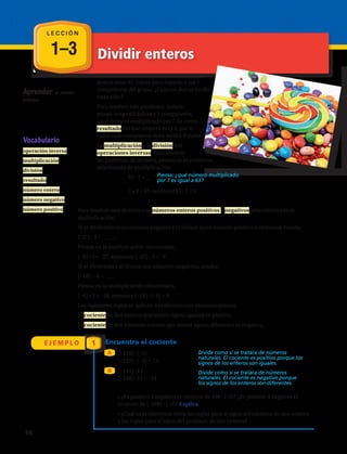 1–3 Dividir enteros
L E C C I Ó N
Aprender a dividir
enteros.
Vocabulario
operación inversa
multiplicación
división
resultado
número entero
número negativo
número positivo
Javiera tiene 63 dulces para repartir a sus 7
compañeros del grupo. ¿Cuántos dulces recibe
cada niño?
Para resolver este problema, Javiera
pensó: tengo 63 dulces y 7 compañeros,
¿qué número multiplicado por 7 da como
resultado 63? Ese número es el 9, por lo
tanto cada compañero debe recibir 9 dulces.
La multiplicación y la división son
operaciones inversas. Para resolver
un problema de división, piensa en el problema
relacionado de multiplicación.
63 : 7 = __
7 • 9 = 63, entonces 63 : 7 = 9.
Piensa: ¿qué número multiplicado
por 7 es igual a 63?
Para resolver una división con números enteros positivos y negativos, relaciónala con la
multiplicación.
Si el dividendo es un número negativo y el divisor es un número positivo o viceversa, resulta:
(-27) : 3 = _____
Piensa en la multiplicación relacionada,
(–9) • 3 = –27, entonces (–27) : 3 = –9
Si el dividendo y el divisor son números negativos, resulta:
(–18) : –6 = ____
Piensa en la multiplicación relacionada,
(–6) • 3 = –18, entonces (–18) : (–6) = 3
Las siguientes reglas se aplican a la división con números enteros.
El cociente de dos enteros que tienen signos iguales es positivo.
El cociente de dos números enteros que tienen signos diferentes es negativo.
E J E M P L O 1 Encuentra el cociente
A
B
(–219) : (–3)
(–219) : (–3) = 73
Divide como si se tratara de números
naturales. El cociente es positivo porque los
signos de los enteros son iguales.
Divide como si se tratara de números
naturales. El cociente es negativo porque
los signos de los enteros son diferentes.
(–154) : 11
(–154) : 11 = –14
• ¿Es positivo o negativo el cociente de 108 : (–9)? ¿Es positivo o negativo el
cociente de (–108) : (–9)? Explica.
• ¿Cuál es la diferencia entre las reglas para el signo del cociente de dos enteros
y las reglas para el signo del producto de dos enteros?
16 
 