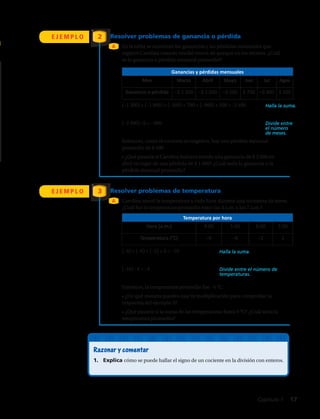 E J E M P L O
E J E M P L O
2
3
En la tabla se muestran las ganancias y las pérdidas mensuales que
registró Carolina cuando vendió trozos de queque en los recreos. ¿Cuál
es la ganancia o pérdida mensual promedio?
Carolina anotó la temperatura a cada hora durante una tormenta de nieve.
¿Cuál fue la temperatura promedio entre las 4 a.m. y las 7 a.m.?
(–1 200) + (–1 000) + (–500) + 700 + (–900) + 500 = –2 400
(–2 400) : 6 = –400.
Entonces, como el cociente es negativo, hay una pérdida mensual
promedio de $ 400
• ¿Qué pasaría si Carolina hubiera tenido una ganancia de $ 2 000 en
abril en lugar de una pérdida de $ 1 000? ¿Cuál sería la ganancia o la
pérdida mensual promedio?
(–9) + (–6) + (–2) + 1 = –16
(–16) : 4 = –4
Entonces, la temperatura promedio fue –4 °C.
• ¿De qué manera puedes usar la multiplicación para comprobar la
respuesta del ejemplo 3?
• ¿Qué pasaría si la suma de las temperaturas fuera 0 °C? ¿Cuál sería la
temperatura promedio?
A
A
Resolver problemas de ganancia o pérdida
Resolver problemas de temperatura
Ganancias y pérdidas mensuales
Mes Marzo Abril Mayo Jun Jul Agos
Ganancia o pérdida –$ 1 200 –$ 1 000 –$ 500 $ 700 –$ 900 $ 500
Temperatura por hora
Hora (a.m.) 4:00 5:00 6:00 7:00
Temperatura (°C) –9 –6 –2 1
Razonar y comentar
1.	 Explica cómo se puede hallar el signo de un cociente en la división con enteros.
Halla la suma.
Halla la suma.
Divide entre
el número
de meses.
Divide entre el número de
temperaturas.
Capítulo 1  17
 