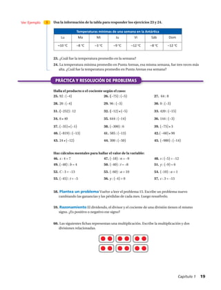 PRÁCTICA Y RESOLUCIÓN DE PROBLEMAS
Ver Ejemplo 3 Usa la información de la tabla para responder los ejercicios 23 y 24.
Halla el producto o el cociente según el caso:
Haz cálculos mentales para hallar el valor de la variable:
23.	¿Cuál fue la temperatura promedio en la semana?
24.	La temperatura mínima promedio en Punta Arenas, esa misma semana, fue tres veces más
alta. ¿Cuál fue la temperatura promedio en Punta Arenas esa semana?
Temperaturas mínimas de una semana en la Antártica
Lu Ma Mi Ju Vi Sáb Dom
–10 o
C –8 o
C –3 o
C –9 o
C –12 o
C –8 o
C –12 o
C
25.	92 : (−4) 26.	(−75) : (−5) 27.	 64 : 8
28.	20 : (−4) 29.	96 : (−3) 30.	0 : (−3)
31.	(−252) : 12 32.	(−12) • (−5) 33.	420 : (−15)
34.	6 • 40 35.	644 : (−14) 36.	144 : (−3)
37.	(−35) • (−1) 38.	(−300) : 6 39.	(−75) • 3
46.	x : 4 = 7 47.	(–18) : n = –9 48.	s : (–5) = –12
49.	(–48) : b = 4 50.	(–40) : t = –8 51.	y : (–9) = 6
52.	C : 3 = –13 53.	(–60) : a = 10 54.	(–10) : a = 1
55.	(–45) : t = –5 56.	y : (–4) = 0 57.	c : 3 = –15
58.	Plantea un problema Vuelve a leer el problema 15. Escribe un problema nuevo
cambiando las ganancias y las pérdidas de cada mes. Luego resuélvelo.
40.	(−819) : (−13) 41.	585 : (−13) 42.	( −60) • 90
43.	24 • (−12) 44.	300 : (−50) 45.	(−980) : (−14)
59.	Razonamiento El dividendo, el divisor y el cociente de una división tienen el mismo
signo. ¿Es positivo o negativo ese signo?
60.	Las siguientes fichas representan una multiplicación. Escribe la multiplicación y dos
divisiones relacionadas.
Capítulo 1  19
 