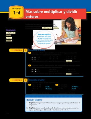 1–4 Más sobre multiplicar y dividir
enteros
L E C C I Ó N
Vocabulario
multiplicación
división
producto
cociente
Puedes usar las reglas para multiplicar y dividir
enteros para encontrar los signos que faltan en los
enteros en enunciados de multiplicación y división.
Idea matemática
Primero resuelve todas
las operaciones entre
paréntesis usando las reglas
para hallar productos y
cocientes de enteros.
E J E M P L O
E J E M P L O
1
2
Encuentra el signo
Encuentra el valor
A
A B
B
Encuentra todos los signos posibles para los factores que hacen que los
enunciados de multiplicación sean verdaderos.
Encuentra el valor de cada expresión.
Encuentra todos los signos posibles para el dividendo y el divisor que hacen
que los enunciados de división sean verdaderos.
j7 • j4 = –28
j5 • j8 = 40
+7 • (–4) = –28
+5 • (–8) = –40
(–7) • +4 = –28
(–5) • +8 = –40
• ¿Qué sabes acerca de los signos de dos enteros cuyo producto es negativo?
j36 : j4 = 9 +36 : +4 = 9 (–36) : –4 = 9
• ¿Qué sabes acerca de los signos de dos enteros cuyo cociente es positivo?
(–4) • (–81 : 9)
(–4) • (–81 : 9)		
(–4) • (–9)
36
Entonces, –4 • (–81 : 9) = 36.
64 : (–4 • (–8))
64 : (–4 • (–8)) 		
64 : 32		
2
Entonces, 64 : (–4 • –8) = 2.
Divide.
Multiplica.
Multiplica.
Divide.
Razonar y comentar
1.	 Explica cómo puedes decidir cuáles son los signos posibles para los factores de
un producto.
2.	 Explica cómo se usan las reglas de la división con enteros para encontrar los
signos que faltan para el dividendo y el divisor en j56 : j7 = 8.
j10 : j2 = –5 +10 : (–2) = –5 (–10) : +2 = –5
22 
 