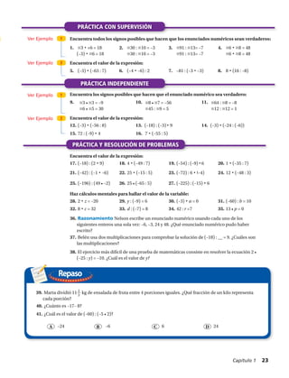 Repaso
j3 • j3 = –9
j6 • j5 = 30
j8 • j7 = –56
j45 : j9 = 5
j64 : j8 = –8
j12 : j12 = 1
PRÁCTICA CON SUPERVISIÓN
PRÁCTICA INDEPENDIENTE
Ver Ejemplo
Ver Ejemplo
Ver Ejemplo
Ver Ejemplo
1
1
2
2
Encuentra todos los signos posibles que hacen que los enunciados numéricos sean verdaderos:
Encuentra el valor de la expresión:
Haz cálculos mentales para hallar el valor de la variable:
Encuentra el valor de la expresión:
Encuentra los signos posibles que hacen que el enunciado numérico sea verdadero:
1.	 j3 • +6 = 18
(–3) • j6 = 18
2.	 j30 : j10 = –3
j30 : j10 = –3
3.	 j91 : j13= –7
j91 : j13= –7
4.	 j6 • j8 = 48
j6 • j8 = 48
5.	 (–3) • (–63 : 7) 6.	 (–4 • –6) : 2 7.	 –81 : (–3 • –3) 8.	 8 • (16 : –8)
Encuentra el valor de la expresión:
12.	(–3) • (–56 : 8) 13.	 (–18) : (–3) • 9 14.	 (–3) • (–24 : (–6))
15.	72 : (–9) • 4	 16. 7 • (–55 : 5)
17.	(–18) : (2 • 9) 18.	4 • (–49 : 7) 19.	(–54) : (–9) • 6 20.	1 • (–35 : 7)
21.	(–42) : (–1 • –6) 22.	25 • (–15 : 5) 23.	(–72) : 6 • (–4) 24.	12 • (–48 : 3)
25.	(–196) : (49 • –2) 26.	25 • (–65 : 5) 27.	(–225) : (–15) • 6
28.	2 • z = –20 29.	y : (–9) = 6 30.	(–3) • a = 0 31.	(–60) : b = 10
32.	8 • c = 32 33.	d : (–7) = 8 34.	42 : r =7 35.	13 • p = 0
36.	Razonamiento Nelson escribe un enunciado numérico usando cada uno de los
siguientes enteros una sola vez: –6, –3, 24 y 48. ¿Qué enunciado numérico pudo haber
escrito?
37.	Belén usa dos multiplicaciones para comprobar la solución de (–18) : __ = 9. ¿Cuáles son
las multiplicaciones?
38.	El ejercicio más difícil de una prueba de matemáticas consiste en resolver la ecuación 2 •
(–25 : y) = –10. ¿Cuál es el valor de y?
39.	Marta dividió 11 1
2
kg de ensalada de fruta entre 4 porciones iguales. ¿Qué fracción de un kilo representa
cada porción?
40.	¿Cuánto es –17– 8?
41.	¿Cuál es el valor de (–60) : (–5 • 2)?
A B C D–6–24 6 24
PRÁCTICA Y RESOLUCIÓN DE PROBLEMAS
9.	 10.	 11.	
Capítulo 1  23
 