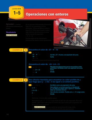 1–5 Operaciones con enteros
L E C C I Ó N
Vocabulario
patrón numérico
En un periodo determinado, la bencina
bajó $ 27 en noviembre y $ 9 en
diciembre. A fines de febrero volvió a
bajar $ 12. Pedro quiere saber cuánto
bajó el precio de la bencina en estos
meses usando la expresión:
– 27 –9 – 12
Usa las reglas de los enteros para
encontrar los valores de las operaciones.
E J E M P L O
E J E M P L O
1
2
Encuentra el valor de –27 – 9 – 12
Encuentra el valor de –24 : (–6 – 2 )
Haz cálculos mentales para encontrar un valor posible de y
que haga que (y – (–5)) : 2 sea igual a un entero positivo.
A
B
A
–27 – 9 – 12
–27 + –9 – 12 		
–36 – 12		
–36 + –12
Entonces el precio de la bencina bajó $ 48.
–24 : (–6 – 2)	
–24 : (–6 – 2)		
–24 : –8		
3
(y – (–5)) : 2		
y + 5 : 2	
(–3 + 5) : 2		
2 : 2			
1
Entonces, –3 es un valor posible para y.
Reemplaza y por –5, –1, 1 y 3. Luego halla el valor de cada expresión. Busca un
patrón. ¿Qué indica esto sobre los valores de y que harán que la expresión sea
igual a un entero positivo?
Un patrón numérico permite repetir las operaciones de suma, resta,
multiplicación, división o una combinación de estas operaciones.
Escribe –27 – 9 como una expresión de suma.
Suma.
Suma.
Divide.
Resuelve las operaciones que se encuentran entre
paréntesis. Escríbelas como una expresión de suma.
Escríbelo como una expresión de suma.
Para obtener un entero positivo, el dividendo
(y + 5) debe ser mayor que o igual a 2. También
debe ser divisible entre 2.
Haz cálculos mentales. Prueba con y = –3. Luego suma.
Divide.
Aprender a resolver
operaciones combinadas con
enteros.
24 
 