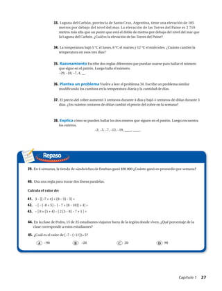 Repaso
33.	 Laguna del Carbón, provincia de Santa Cruz, Argentina, tiene una elevación de 105
metros por debajo del nivel del mar. La elevación de las Torres del Paine es 2 710
metros más alta que un punto que está el doble de metros por debajo del nivel del mar que
la Laguna del Carbón. ¿Cuál es la elevación de las Torres del Paine?
34.	La temperatura bajó 5 °C el lunes, 8 °C el martes y 12 °C el miércoles. ¿Cuánto cambió la
temperatura en esos tres días?
35.	Razonamiento Escribe dos reglas diferentes que puedan usarse para hallar el número
que sigue en el patrón. Luego halla el número.
–29, –18, –7, 4, __
36.	Plantea un problema Vuelve a leer el problema 34. Escribe un problema similar
modificando los cambios en la temperatura diaria y la cantidad de días.
37.	El precio del cobre aumentó 3 centavos durante 4 días y bajó 4 centavos de dólar durante 3
días. ¿En cuántos centavos de dólar cambió el precio del cobre en la semana?
38.	Explica cómo se pueden hallar los dos enteros que siguen en el patrón. Luego encuentra
los enteros.
			 –2, –5, –7, –12, –19, ____, ____.
39.	En 6 semanas, la tienda de sándwiches de Esteban ganó $96 000 ¿Cuánto ganó en promedio por semana?
40.	 Usa una regla para trazar dos líneas paralelas.
44.	En la clase de Pedro, 15 de 25 estudiantes viajaron fuera de la región donde viven. ¿Qué porcentaje de la
clase corresponde a estos estudiantes?
45.	¿Cuál es el valor de (–7 – (–11)) • 5?
A B C D–20–90 20 90
Calcula el valor de:
41.	 3 – {(–7 + 4) + (8 – 3) – 5} =
42.	 – [ – (–8 + 5) – { – 7 + (8 – 10)} + 4] =
43.	 – [ 8 + (5 + 4) – { 2 (3 – 8) – 7 + 1 ] =
Capítulo 1  27
 