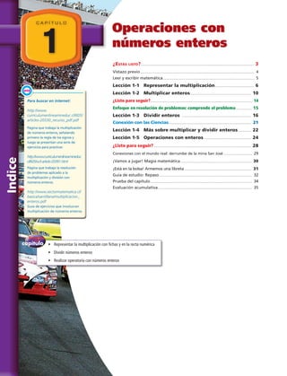 Indice
Operaciones con
números enteros
¿Estás listo?........................................................................................................................................ 3
Vistazo previo.......................................................................................................................................... 4
Leer y escribir matemática............................................................................................................... 5
Lección 1-1 Representar la multiplicación............................................... 6
Lección 1-2 Multiplicar enteros.......................................................................... 10
¿Listo para seguir?........................................................................................................................... 14
Enfoque en resolución de problemas: comprende el problema.................... 15
Lección 1-3 Dividir enteros .................................................................................... 16
Conexión con las Ciencias.................................................................................................... 21
Lección 1-4 Más sobre multiplicar y dividir enteros................. 22
Lección 1-5 Operaciones con enteros.......................................................... 24
¿Listo para seguir?...................................................................................................................... 28
Conexiones con el mundo real: derrumbe de la mina San José................................... 29
¡Vamos a jugar! Magia matemática....................................................................................... 30
¡Está en la bolsa! Armemos una libreta.................................................................................. 31
Guía de estudio: Repaso................................................................................................................ 32
Prueba del capítulo........................................................................................................................... 34
Evaluación acumulativa.................................................................................................................. 35
1
C A P Í T U L O
capítulo
del
Enfoque
•	 Representar la multiplicación con fichas y en la recta numérica
•	 Dividir números enteros
•	 Realizar operatoria con números enteros
Para buscar en internet:
http://www.
curriculumenlineamineduc.cl/605/
articles-20330_recurso_pdf.pdf
Página que trabaja la multiplicación
de números enteros, señalando
primero la regla de los signos y
luego se presentan una serie de
ejercicios para practicar.
http://www.curriculumenlineamineduc.
cl/605/w3-article-20391.html
Página que trabaja la resolución
de problemas aplicado a la
multiplicación y división con
números enteros.
http://www.sectormatematica.cl/
basica/santillana/multiplicacion_
enteros.pdf
Guía de ejercicios que involucran
multiplicación de números enteros.
Enlace
WEB
IV 
 