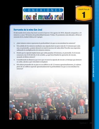 1
C A P Í T U L O
Derrumbe de la mina San José
El derrumbe de la mina San José ocurrió el jueves 5 de agosto de 2010, dejando atrapados a 33
mineros a unos 720 metros de profundidad durante 70 días. El yacimiento está ubicado a 30 km al
noroeste de la ciudad chilena de Copiapó.
1.	 ¿Qué número entero representa la profundidad a la que se encontraban los mineros?
2.	 Si la subida de los mineros mediante una cápsula duró un poco más de 15 minutos por cada
uno, en promedio, ¿cuánto demoró en total el ascenso de todos ellos? Escribe una expresión
utilizando la multiplicación de números enteros.
3.	 Desde que la cápsula bajaba hasta que subía pasaban 40 minutos, en promedio. Si el rescate
comenzó a las 23:36 del día 12 de octubre, ¿a qué hora finalizó la operación de rescate,
sacando al último minero?
4.	 Considerando la distancia que tuvo que recorrer la cápsula de rescate y el tiempo que demoró
en subir, calcula a qué velocidad se desplazó.
5.	 Si la altura promedio de un piso en un edificio es de 2,5 metros aproximadamente ¿A cuántos
pisos de un edificio equivale aproximadamente la profundidad a la que se encontraban los
mineros?
Conexionesconelmundoreal
Capítulo 1  29
 