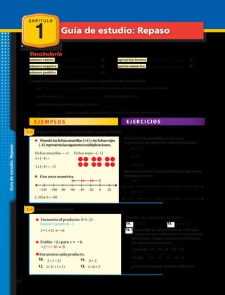 Vocabulario
C A P Í T U L O
1 Guía de estudio: Repaso
Guíadeestudio:Repaso
número entero .............................................	 10
número negativo ..........................................	 16
número positivo ...........................................	 16
Completa los siguientes enunciados con las palabras del vocabulario:
1.	 Los __________ ___________ se ubican a la izquierda del cero en la recta numérica.
2.	 La división es la ___________ ____________ de la multiplicación.
3.	 Los números positivos y negativos son ____________
4.	 Un ____________ permite repetir operaciones y combinación de operaciones.
E J E M P L O S E J E R C I C I O S
operación inversa .........................................	 16
patrón númerico ..........................................	 24
1–1 Representar la multiplicación usando fichas
	 Usandolasfichasamarillas(+1)ylasfichasrojas
(–1)representalassiguientesmultiplicaciones.
	 Con recta numérica
Usa las fichas amarillas y rojas para
representar las siguientes multiplicaciones.
Representa en la recta numérica las siguientes
multiplicaciones.
Fichas amarillas = +1 Fichas rojas = (–1)
3 • (−4) =
3 • (−4) = −12
(–20) • 3 = –60
1–2 Multiplicar enteros
aúlavE n 4 para n 1.
( 1) 4 5
Encuentra cada diferencia
33. 6 2 34. 5 ( 4)
35. 8 ( 5) 36. 14 20
Evalúa x ( 1) para cada valor de x.
37. x 12 38. x 7
39. El 1.° de diciembre, la temperatura máxima
fue de 32 °F y la temperatura mínima fue
de −4 °F. ¿Cuál es la diferencia entre las
temperaturas?
Encuentra el producto: 3 ( 2).
Razona: 3 grupos de –2
3 ( 2) 6
aúlavE 2x para x 4.
2 ( 4) 8
Encuentra cada producto.
40. 5 (
( (
2) 41. 3 2
42. 3) ( 2) 43. 4) 2
Evalúa 9y para cada valor de y.
44. y 2 45. y 5
46. En un juego de adivinanzas se obtenían - 5
puntos si no adivinaban y 10 puntos si
adivinaban. Sergio y Eduardo obtuvieron los
siguientes puntajes:
•
• •
••
•
Encuentra cada diferencia
33. 6 2 34. 5 ( 4)
35. 8 ( 5) 36. 14 20
Evalúa x ( 1) para cada valor de x.
37. x 12 38. x 7
39. El 1.° de diciembre, la temperatura máxima
fue de 32 °F y la temperatura mínima fue
de −4 °F. ¿Cuál es la diferencia entre las
temperaturas?
( 2). Encuentra cada producto.
40. 5 (
( (
2) 41. 3 2
42. 3) ( 2) 43. 4) 2
Evalúa 9y para cada valor de y.
44. y 2 45. y 5
46. En un juego de adivinanzas se obtenían - 5
puntos si no adivinaban y 10 puntos si
• •
••
5.	 2 • (–5)=
6.	 5 • 3=
7.	 4 • (–2)=
8.	 3 • 7 =
9.	 4 • 5 =
10.	 11.	
24 4
Razona: –6 · 4 = –24
24 4 6
Encuentra cada cociente.
47. 6 ( 2) 48. 9 3
aúlavE n 4 para n 1.
( 1) 4 5
Encuentra cada diferencia
33. 6 2 34. 5 ( 4)
35. 8 ( 5) 36. 14 20
Evalúa x ( 1) para cada valor de x.
37. x 12 38. x 7
39. El 1.° de diciembre, la temperatura máxima
fue de 32 °F y la temperatura mínima fue
de −4 °F. ¿Cuál es la diferencia entre las
temperaturas?
Encuentra el producto: 3 ( 2).
Razona: 3 grupos de –2
3 ( 2) 6
aúlavE 2x para x 4.
2 ( 4) 8
Encuentra cada producto.
40. 5 (
( (
2) 41. 3 2
42. 3) ( 2) 43. 4) 2
Evalúa 9y para cada valor de y.
44. y 2 45. y 5
46. En un juego de adivinanzas se obtenían - 5
puntos si no adivinaban y 10 puntos si
adivinaban. Sergio y Eduardo obtuvieron los
siguientes puntajes:
•
• •
••
•
12.	 13.	
14.	 15.	
16.	En un juego de adivinanzas se obtenían
(–5) puntos si no adivinaban y 10 puntos si
adivinaban. Sergio y Eduardo obtuvieron
los siguientes puntajes:
¿Cuál es el puntaje final de cada uno?
Eduardo 10 10 10 10 10
Sergio	 –5	–5	–5	–5	–5
–120	 –100	 –80	 –60	 –40	 –20	 0	 20
32 
 