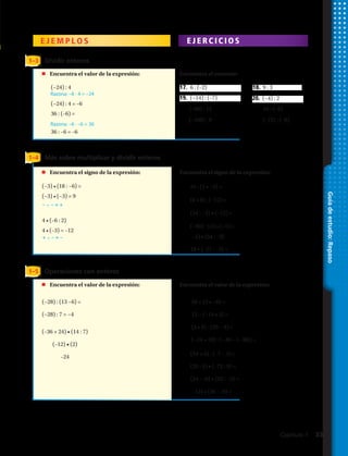 Guíadeestudio:Repaso
E J E M P L O S E J E R C I C I O S
1–3 Dividir enteros
24 4
Razona: –6 · 4 = –24
Razona: –6 · –6 = 36
24 4 6
Encuentra cada cociente.
47. 6 ( 2) 48. 9 3
49. 14 ( 7) 50. 4 2
Resuelve x 4 18.
x 4 18
4 4 Resta 4 de ambos lados.
x 14
Resuelve cada ecuación. Comprueba tus
respuestas.
51. w 5 1 54. x 3 2
55. Marcus empezó su recorrido por una
caverna en una cámara que se encontraba
a 35 m por sobre el nivel del mar. La
mitad del recorrido fue en una cámara que
se encontraba a 103 m por debajo del
nivel del mar. ¿Cuánto descendió Marcus?
2 ( 4) 8
44. y 2 45. y 5
46. En un juego de adivinanzas se obtenían - 5
puntos si no adivinaban y 10 puntos si
adivinaban. Sergio y Eduardo obtuvieron los
siguientes puntajes:
•
24 4
Razona: –6 · 4 = –24
Razona: –6 · –6 = 36
24 4 6
Encuentra cada cociente.
47. 6 ( 2) 48. 9 3
49. 14 ( 7) 50. 4 2
Resuelve x 4 18.
x 4 18
4 4 Resta 4 de ambos lados.
x 14
Resuelve cada ecuación. Comprueba tus
respuestas.
51. w 5 1 54. x 3 2
55. Marcus empezó su recorrido por una
caverna en una cámara que se encontraba
a 35 m por sobre el nivel del mar. La
mitad del recorrido fue en una cámara que
se encontraba a 103 m por debajo del
nivel del mar. ¿Cuánto descendió Marcus?
aúlavE 2x para x 4.
2 ( 4) 8
44. y 2 45. y 5
46. En un juego de adivinanzas se obtenían - 5
puntos si no adivinaban y 10 puntos si
adivinaban. Sergio y Eduardo obtuvieron los
siguientes puntajes:
•
1–4
1–5
Más sobre multiplicar y dividir enteros
Operaciones con enteros
	 Encuentra el signo de la expresión:
	 Encuentra el valor de la expresión:
	 Encuentra el valor de la expresión:
Encuentra el signo de la expresión:
Encuentra el cociente:
Encuentra el valor de la expresión:
(−3) • (18 : −6) =
(−3) • (−3) = 9
4 • (–6 : 2)
4 • (–3) = –12
29.	(–5) • (54 : –9)
30.	 18 • (–27 : –3) =
35.	 (54 + 6) : (–7 – 3) =
36.	 (35 : 5) • (–72 : 9) =
37.	 (24 : –6) • (52 : –2) =
38.	(–12) • (36 : –9) =
(−28) : (13 −6) =
(−28) : 7 = −4
(–36 + 24) • (14 : 7)
(–12) • (2)
–24
17.	 6 : (–2) 18. 9 : 3
19.	 (−14) : (–7) 20. (−4) : 2
25.	 24 : (3 • −4) =
26.	 (6 • 8) : (−12) =
27.	 (54 : −3) • (−12) =
28.	 (−60) : 12) • (−5) =
31.	 50 + (3 • −8) =
32.	 13 − (−14 • 3) =
33.	 (4 • 8) : (20 − 4) =
34.	 (−24 + 20) : (−40 − (−38)) =
(−24) : 4
(−24) : 4 = –6
36 : (–6) =
36 : –6 = –6
21. (–60) : 12 22. 54 : (–6)
23. (–108) : 9 24. (–72) : (–8)
– • – = +
+ • – = –
Capítulo 1  33
 