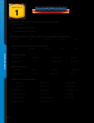 PruebadelCapítulo
Prueba del capítulo
1
C A P Í T U L O
1.	 30 ºC bajo cero.
2.	 Un depósito bancario de $ 2 300.
3.	 Una pérdida de altura de 5 metros.
Identifica un número positivo o negativo que represente cada situación:
Dibuja fichas amarillas (+1) o rojas (−1) para representar las siguientes multiplicaciones:
Representa cada multiplicación en una recta numérica:	
Calcula los productos:
Encuentra los cocientes:
Encuentra el valor de cada expresión:
4.	 5 • (−6) = 5.	 3 • 8 = 6.	 (−2) • 7 = 7.	 3 • (−5) = 8.	 2 • 4 =
9.	 2 • 4 = 10.	 3 • (−8) = 11.	 3 • (−5) = 12.	 (−2) • 7 = 13.	 5 • 6 =
14.	 10 • (−13) = 15.	 8 • (−22) = 16.	 (−13) • (−17) = 17.	 20 • 20 =
18.	 18 • (−4) = 19.	 7 • 13 = 20.	 (−43) • (−13) = 21.	 (−21) • 7 =
22.	 (−48) : 6 = 23.	 63 : 7 = 24.	 (−72) : 4 = 25.	 (−24) : (−3) =
26.	 36 : (−4) = 27.	 35 : 5 = 28.	 48 : (−3) = 29.	 64 : 8 =
30.	 (−15 • 3) : 9 =	 31.	 5 • (125 : −25) =	 32.	(−200 • −4) : 8 =
33.	(−2) • (56 : −7) =	 34.	 (7 • 24) : −6 =	 35.	(−4) • (−81 : −3) =
36.	 (72 • 4) : −9 =	 37.	 3 • (600 : 20) =	 38.	(7 − 40) • (−37 − 3) =
39.	 (−5) + (−12 • −4) =	 40.	 2 − (−4 • −8) =	 41. (20 : 5) • 36 =
42.	 (37 • 4 ) : (–2) =	 43.	 (–12 • 5 ) + (54 : 9) =	 44. (18 : –6) • 27 =
45.	 (90 : –3 ) : (–6) =	 46.	 –(–2 + 77) • 5 =	
34 
 